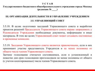 У С Т А В
Государственного бюджетного общеобразовательного учреждения города Москвы
(редакция № ____)
III. ОРГАНИЗАЦИЯ ДЕЯТЕЛЬНОСТИ И УПРАВЛЕНИЕ УЧРЕЖДЕНИЕМ
3.5. УПРАВЛЯЮЩИЙ СОВЕТ
3.5.18. В целях подготовки заседаний Управляющего совета и выработки
проектов решений Председатель Управляющего совета вправе запрашивать у
Руководителя Учреждения необходимые документы, информацию и иные
материалы. В этих же целях Управляющий совет может создавать постоянные
и временные комиссии.
3.5.19. Заседания Управляющего совета являются правомочными, если в них
принимают участие представитель Учредителя и не менее половины от
общего числа членов Управляющего совета.
Заочное голосование считается состоявшимся, если в установленный в
повестке дня срок голосования проголосовали не менее половины от общего
(с учетом кооптированных) числа членов Управляющего совета.
 