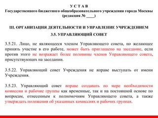 У С Т А В
Государственного бюджетного общеобразовательного учреждения города Москвы
(редакция № ____)
III. ОРГАНИЗАЦИЯ ДЕЯТЕЛЬНОСТИ И УПРАВЛЕНИЕ УЧРЕЖДЕНИЕМ
3.5. УПРАВЛЯЮЩИЙ СОВЕТ
3.5.21. Лицо, не являющееся членом Управляющего совета, но желающее
принять участие в его работе, может быть приглашено на заседание, если
против этого не возражает более половины членов Управляющего совета,
присутствующих на заседании.
3.5.22. Управляющий совет Учреждения не вправе выступать от имени
Учреждения.
3.5.23. Управляющий совет вправе создавать по мере необходимости
комиссии и рабочие группы как временные, так и на постоянной основе по
вопросам, отнесенным к полномочиям Управляющего совета, а также
утверждать положения об указанных комиссиях и рабочих группах.
 