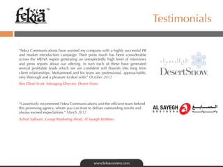 ™

                                                                               Testimonials

“Fekra Communications have assisted my company with a highly successful PR
and market introduction campaign. Their press reach has been considerable
across the MENA region generating an unexpectedly high level of interviews
and press reports about our offering. In turn each of these have generated
several proﬁtable leads which we are conﬁdent will ﬂourish into long term
client relationships. Mohammed and his team are professional, approachable,
very thorough and a pleasure to deal with.” October 2012
Ben Elliott-Scott, Managing Director, Desert Snow




“I assertively recommend Fekra Communications and the efﬁcient team behind
this promising agency, whom you can trust to deliver outstanding results and
always exceed expectations.” March 2012
Ashraf Salloum, Group Marketing Head, Al Sayegh Brothers
 
