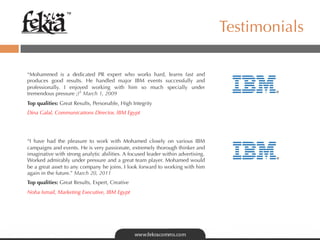 ™

                                                                                       Testimonials

“Mohammed is a dedicated PR expert who works hard, learns fast and
produces good results. He handled major IBM events successfully and
professionally. I enjoyed working with him so much specially under
tremendous pressure ;)” March 1, 2009
Top qualities: Great Results, Personable, High Integrity
Dina Galal, Communications Director, IBM Egypt




“I have had the pleasure to work with Mohamed closely on various IBM
campaigns and events. He is very passionate, extremely thorough thinker and
imaginative with strong analytic abilities. A focused leader within advertising. 
Worked admirably under pressure and a great team player. Mohamed would
be a great asset to any company he joins. I look forward to working with him
again in the future.” March 20, 2011
Top qualities: Great Results, Expert, Creative
Noha Ismail, Marketing Executive, IBM Egypt
 