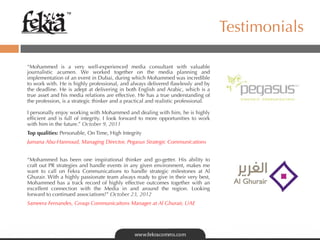 ™

                                                                                         Testimonials

“Mohammed is a very well-experienced media consultant with valuable
journalistic acumen. We worked together on the media planning and
implementation of an event in Dubai, during which Mohammed was incredible
to work with. He is highly professional, and always delivered ﬂawlessly and by
the deadline. He is adept at delivering in both English and Arabic, which is a
true asset and his media relations are effective. He has a true understanding of
the profession, is a strategic thinker and a practical and realistic professional. 

I personally enjoy working with Mohammed and dealing with him, he is highly
efﬁcient and is full of integrity. I look forward to more opportunities to work
with him in the future.” October 9, 2011
Top qualities: Personable, On Time, High Integrity
Jumana Abu-Hannoud, Managing Director, Pegasus Strategic Communications


“Mohammed has been one inspirational thinker and go-getter. His ability to
craft out PR strategies and handle events in any given environment, makes me
want to call on Fekra Communications to handle strategic milestones at Al
Ghurair. With a highly passionate team always ready to give in their very best,
Mohammed has a track record of highly effective outcomes together with an
excellent connection with the Media in and around the region. Looking
forward to continued associations!” October 23, 2012
Sameera Fernandes, Group Communicaitons Manager at Al Ghurair, UAE
 