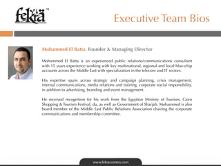 ™

                                         Executive Team Bios

Mohammed El Batta, Founder  Managing Director
 
Mohammed El Batta is an experienced public relations/communications consultant
with 15 years experience working with key multinational, regional and local blue-chip
accounts across the Middle East with specialization in the telecom and IT sectors.

His expertise spans across strategic and campaign planning, crisis management,
internal communications, media relations and training, corporate social responsibility,
in addition to advertising, branding and event management.

He received recognition for his work from the Egyptian Ministry of Tourism, Cairo
Shopping  Tourism Festival, du, as well as Government of Sharjah. Mohammed is also
board member of the Middle East Public Relations Association chairing the corporate
communications and membership committee.
 