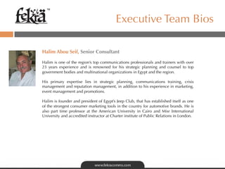 ™

                                          Executive Team Bios

Halim Abou Seif, Senior Consultant
 
Halim is one of the region’s top communications professionals and trainers with over
23 years experience and is renowned for his strategic planning and counsel to top
government bodies and multinational organizations in Egypt and the region.

His primary expertise lies in strategic planning, communications training, crisis
management and reputation management, in addition to his experience in marketing,
event management and promotions.

Halim is founder and president of Egypt’s Jeep Club, that has established itself as one
of the strongest consumer marketing tools in the country for automotive brands. He is
also part time professor at the American University in Cairo and Misr International
University and accredited instructor at Charter institute of Public Relations in London.
 