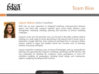 ™

                                                                    Team Bios

Lojayne Mohsen, Senior Consultant
With over six years experience in integrated marketing communications between
agency and client side, Lojayne’s expertise spans across media relations, event
management, marketing, branding, planning and execution of tactical marketing
campaigns.

Lojayne’s career over the past three years was focused in the public relations domain  
working on a wide range of clients specializing in the telecom and IT sectors such as
Qualcomm, Google, Red Hat, Citrix, Mimecast and Skype.Prior to moving to Dubai,
Lojayne worked in Egypt and handled several key accounts such as Samsung,
Novartis, Scib paints and Sprite.

Lojayne started her marketing career at Huawei Technologies and was responsible for
planning and organizing the company’s marketing, advertising and PR activities. She
was responsible for handling the company’s yearly participation at Cairo ICT
exhibition handling all preparations including booth design and construction,
logistics, budgeting, branding and PR activities.
 