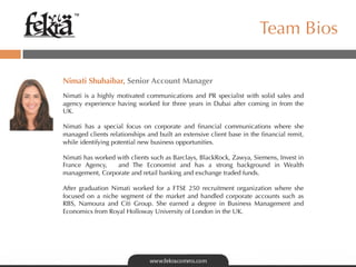 ™

                                                                       Team Bios

	
  
Nimati Shuhaibar, Senior Account Manager
	
  	
  
Nimati is a highly motivated communications and PR specialist with solid sales and
agency experience having worked for three  years in Dubai after coming in from the
UK.

Nimati has a special focus on corporate and ﬁnancial communications where she
managed clients relationships and built an extensive client base in the ﬁnancial remit,
while identifying potential new business opportunities.

Nimati has worked with clients such as Barclays, BlackRock, Zawya, Siemens, Invest in
France Agency,  and The Economist and has a strong background in Wealth
management, Corporate and retail banking and exchange traded funds.

After graduation Nimati worked for a FTSE 250 recruitment organization where she
focused on a niche segment of the market and handled corporate accounts such as
RBS, Namoura and Citi Group.  She earned a degree in Business Management and
Economics from Royal Holloway University of London in the UK.
 