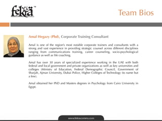 ™

                                                                      Team Bios

	
  
Amal Hegazy (Phd), Corporate Training Consultant
	

Amal is one of the region’s most notable corporate trainers and consultants with a
strong and vast experience in providing strategic counsel across different disciplines
ranging from communications training, career counseling, socio-psychological
guidance as well as life coaching.

Amal has over 30 years of specialized experience working in the UAE with both
federal and local government and private organizations as well as key universities and
colleges (Ministry of Education, Federal Demographic Council, Government of
Sharjah, Ajman University, Dubai Police, Higher Colleges of Technology (to name but
a few).

Amal obtained her PhD and Masters degrees in Psychology from Cairo University in
Egypt.
 