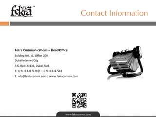 ™

                                                                Contact Information


	
  
Fekra	
  Communica.ons	
  –	
  Head	
  Oﬃce	
  
Building	
  No.	
  11,	
  Oﬃce	
  G09	
  
Dubai	
  Internet	
  City	
  
P.O.	
  Box:	
  23135,	
  Dubai,	
  UAE	
  
T:	
  +971	
  4	
  4317178|	
  F:	
  +971	
  4	
  4317283	
  
E:	
  info@fekracomms.com	
  |	
  www.fekracomms.com	
  
 