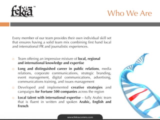 ™

                                                                   Who We Are

Every member of our team provides their own individual skill set
that ensures having a solid team mix combining ﬁrst hand local
and international PR and journalistic experiences.


¨    Team offering an impressive mixture of local, regional 
      and international knowledge and expertise
¨    Long and distinguished career in public relations, media
      relations, corporate communications, strategic branding,
      event management, digital communications, advertising,
      communications training, and issues management
¨    Developed and implemented creative strategies and
      campaigns for Fortune 500 companies across the region
¨    Local talent with international expertise – fully Arabic team
      that is ﬂuent in written and spoken Arabic, English and
      French
 