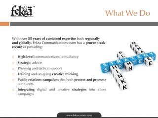 ™

                                                             What We Do


With over 55 years of combined expertise both regionally
and globally, Fekra Communications team has a proven track
record of providing:

¨    High-level communications consultancy
¨    Strategic advice
¨    Planning and tactical support
¨    Training and on-going creative thinking
¨    Public relations campaigns that both protect and promote
      our clients
¨    Integrating digital and creative strategies into client
      campaigns
 