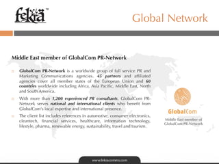 ™

                                                                   Global Network


Middle East member of GlobalCom PR-Network

¨    GlobalCom PR-Network is a worldwide group of full service PR and
      Marketing Communications agencies. 45 partners and afﬁliated
      agencies cover all member states of the European Union and 60
      countries worldwide including Africa, Asia Paciﬁc, Middle East, North
      and South America.
¨    With more than 1,200 experienced PR consultants, GlobalCom PR-
      Network serves national and international clients who beneﬁt from
      GlobalCom's local expertise and international presence.
¨    The client list includes references in automotive, consumer electronics,
      cleantech, ﬁnancial services, healthcare, information technology,          Middle East member of
                                                                                 GlobalCom PR-Network
      lifestyle, pharma, renewable energy, sustainability, travel and tourism.
 