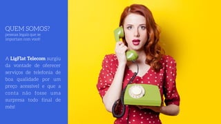 QUEM SOMOS? 
pessoas legais que se
importam com você!
A LigFlat Telecom surgiu
da vontade de oferecer
serviços de telefonia de
boa qualidade por um
preço acessível e que a
conta não fosse uma
surpresa todo final de
mês!
 