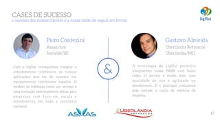 A tecnologia da Ligflat permitiu
integrarmos nosso PABX com baixo
custo. O serviço é muito bom, com
qualidade de voz e agilidade no
atendimento. E o principal: reduzimos
pela metade a conta de telefone da
empresa.
Gustavo Almeida 
Uberlândia Refrescos
Uberlândia/MG
Com a Ligflat conseguimos integrar o
atendimento telefônico as nossas
aplicações sem ter de investir em
equipamentos telefônicos legados. O
modelo de telefonia como um serviço é
uma inovação extremamente eficaz para
empresas com foco em escala e
atendimento em todo o território
nacional.
Piero Contezini 
Asaas.com
Joinville/SC
&
CASES DE SUCESSO 
o sucesso dos nossos clientes é a nossa razão de seguir em frente
17
 