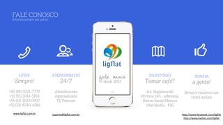 fale maisdesde 2013
LIGUE
Sempre!
+55 (34) 3221-7779 
+55 (11) 3014-5156
+55 (51) 3103-0907
+55 (31) 4040-4286
www.ligflat.com.br
ATENDIMENTO
24/7
Atendimento
especializado  
TI/Telecom 
 
 
suporte@ligflat.com.br
ESCRITÓRIO
Tomar café?
Av. Segismundo
Pereira, 145 - sobreloja 
Bairro Santa Mônica 
Uberlândia - MG
JOINHA
a gente!
Sempre estamos nas
redes sociais
 
 
http://www.facebook.com/ligflat
http://www.twitter.com/ligflat
FALE CONOSCO 
Estamos sempre por perto!
 