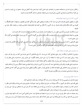کتابخانه آریا ...............WWW.ARYAPDF.COM فکرتان را عوض کنید تا زندگیتان تغییر کند.برایان تریسی 
برعکس، هربار شما تن به مصالحه بدهید و از شجاعت خود عدول کنید، عزت نفس شما کاهش می یابد. ضعیف تر می شوید و احساس 
می کنید از صلاحیت و توانمندي کمتري برخوردارید.در این شرایط، خودتان را به قدر گذشته دوست ندارید. 
کاري را که از آن می ترسید، انجام بدهید 
یکی از راههاي اصولی قدرتمند شدن این است که با رعایت ارزشهاي عالی خود زندگی کنید.این فضایل و ارزشها، نه تنها یکدیگر را 
تقویت می کنند، بلکه پاداش دهنده هستند. هر بار کاري را که فکر می کنید باید انجام بدهید، انجام می دهید، بر رضایت خاطر خود می 
افزایید. 
ترس از شکست خوردن بزرگ ترین مانع بر سر راه موفقیت است. پادزهر ترس از شکست، شجاعت دست به کار شدن است. 
کاري را که می ترسید، انجام بدهید.این گونه مرگ »: بهترین راه ایجاد شجاعت رو به رو شدن با هراسهاست.رالف والدو امرسون می گوید 
«. ترس حتمی است 
وقتی کارهایی را که از آن می ترسید انجام می دهید، احساسات و عواطف را در زندگی خود کنترل می کنید.این گونه نگرش شما مثبت و 
«. کاري را که می ترسید، انجام بدهید.این گونه مرگ ترس حتمی است ». خوش بینانه می شود 
از حساسیت زدایی نظم دار استفاده کنید 
بسیاري از اشخاص از اینکه در برابر جمع سخنرانی کنند، می ترسند. اما براي اشخاصی که حتی جرئت نمی کنند در برابر چند نفر حرف 
حساسیت زدایی نظم دار یا » بزنند، روشی وجود دارد که می توانند با استفاده از آن از این هراس فاصله بگیرند. این همان روش 
است.می توانید از این روش در ابعاد مختلف زندگی استفاده کنید، از هراستان بکاهید وبر شجاعت خود بیفزایید. « سیستماتیک 
حساسیت زدایی نظم دار یک واژه روانشناختی است که براساس آن کاري را بارها و بارها انجام می دهید تا دیگر ترسی از آن نداشته باشید. 
در جریان این روش، اشخاص طی ماهها همه هفته در جلساتی باید در حضور دیگران دقایقی حرف بزنند.دیري نمی گذرد که این اشخاص 
می توانند از توانمندي صحبت در برابر دیگران برخوردار گردند. 
به سمت خطر یورش ببرید 
حیوان شناسان به روشی پی برده اند که می توانند در هر رمه و گله حیوانات، رهبر آنها را شناسایی کنند. 
وقتی یک شیرـ یا یک شیر کوهی ـ به گله حیوانات در حال چرا نزدیک می شود، حیوانات از طریق وزش باد می توانند نزدیک شدن خطر را 
احساس کنند و در نتیجه در جهت مخالف شیر به حرکت در می آیند.در این لحظه است که رهبر این رمه مشخص می شود. این رهبر در 
فاصله میان شیر و رمه باقی می ماند تا حیوانات به قدر کافی فاصله بگیرند. 
رهبر همیشه به جانب خطر یورش می برد. این امر در مورد انسانها هم مصداق دارد. انسان شجاع کسی است که به آنچه تولید هراس و 
استرس می کند نظر می کند و به جاي اینکه دل به این خوش کندکه خطر خود به خود از بین خواهد رفت،مستقیماً با آن رو به رو می شود. 
153 
 