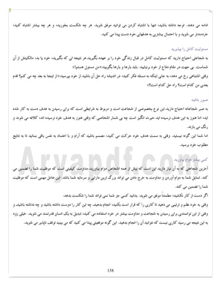 کتابخانه آریا ...............WWW.ARYAPDF.COM فکرتان را عوض کنید تا زندگیتان تغییر کند.برایان تریسی 
ادامه می دهند. توجه داشته باشید، تنها با اشتباه کردن می توانید موفق شوید. هر چه شکست بخورید، و هر چه بیشتر اشتباه کنید، 
خردمندتر می شوید و با احتمال بیشتري به هدفهاي خود دست پیدا می کنید. 
مسئولیت کامل را بپذیرید 
به شجاعتی احتیاج دارید که مسئولیت کامل در قبال زندگی خود را بر عهده بگیرید.هر نتیجه اي که بگیرید، خود یا بد، مالکیتش از آن 
«! من مسئول هستم »: شماست. بی جهت در مقام دفاع از خود برنیایید. باید بارها و بارها بگویید 
از اینجا به بعد چه می کنم؟ قدم »: وقتی اشتباهی رخ می دهد، به جاي اینکه به مسئله فکر کنید، در اندیشه راه حل آن باشید.از خود بپرسید 
«؟ بعدي من کدام است؟ راه حل کدام است 
صبور باشید 
به صبر شجاعانه احتیاج دارید.این نوع بخصوصی از شجاعت است و مربوط به شرایطی است که براي رسیدن به هدف دست به کار شده 
اید، اما هنوز به این هدف نرسیده اید.حیرت انگیز است چه بی شمار اشخاصی که وقتی هنوز به هدف خود نرسیده اند، کلافه می شوند و 
رنگ می بازند. 
اما شما این گونه نیستید. وقتی به سمت هدف خود حرکت می کنید، مصمم باشید که آرام و با اعتماد به نفس باقی بمانید تا به نتایج 
مطلوب خود برسید. 
کمی بیشتر دوام بیاورید 
آخرین شجاعتی که به آن نیاز دارید این است که بیش از همه اشخاص دوام بیاورید.مداومت کیفیتی است که موفقیت شما را تضمین می 
کند. تمایل شما به دوام آوردن و مداومت به خرج دادن می تواند بزرگ ترین دارایی و سرمایه شما باشد. این عامل مهمی است که موفقیت 
شما را تضمین می کند. 
اگر دست از کار نکشید، مطمئناً موفق می شوید. بدانید کسی جز شما نمی تواند شما را شکست بدهد. 
وقتی به خود نظم و ترتیبی می دهید تا کاري را که قرار است بکنید، انجام بدهیدـ چه این کار را دوست داشته باشید و چه نداشته باشیدـ و 
وقتی از این توانمندي براي رسیدن به شجاعت و مداومت بیشتر در خود استفاده می کنید، تبدیل به یک انسان قدرتمند می شوید. خیلی زود 
به این نتیجه می رسید کاري نیست که نتوانید آن را انجام بدهید. این گونه موقعیتی پیدا می کنید که می بینید توقف ناپذیر می شوید. 
158 
 