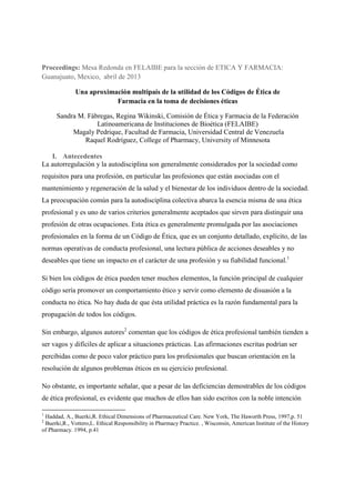 Proceedings: Mesa Redonda en FELAIBE para la sección de ETICA Y FARMACIA:
Guanajuato, Mexico, abril de 2013
Una aproximación multipaís de la utilidad de los Códigos de Ética de
Farmacia en la toma de decisiones éticas
Sandra M. Fábregas, Regina Wikinski, Comisión de Ética y Farmacia de la Federación
Latinoamericana de Instituciones de Bioética (FELAIBE)
Magaly Pedrique, Facultad de Farmacia, Universidad Central de Venezuela
Raquel Rodríguez, College of Pharmacy, University of Minnesota
I. Antecedentes
La autorregulación y la autodisciplina son generalmente considerados por la sociedad como
requisitos para una profesión, en particular las profesiones que están asociadas con el
mantenimiento y regeneración de la salud y el bienestar de los individuos dentro de la sociedad.
La preocupación común para la autodisciplina colectiva abarca la esencia misma de una ética
profesional y es uno de varios criterios generalmente aceptados que sirven para distinguir una
profesión de otras ocupaciones. Esta ética es generalmente promulgada por las asociaciones
profesionales en la forma de un Código de Ética, que es un conjunto detallado, explícito, de las
normas operativas de conducta profesional, una lectura pública de acciones deseables y no
deseables que tiene un impacto en el carácter de una profesión y su fiabilidad funcional.1
Si bien los códigos de ética pueden tener muchos elementos, la función principal de cualquier
código sería promover un comportamiento ético y servir como elemento de disuasión a la
conducta no ética. No hay duda de que ésta utilidad práctica es la razón fundamental para la
propagación de todos los códigos.
Sin embargo, algunos autores2
comentan que los códigos de ética profesional también tienden a
ser vagos y difíciles de aplicar a situaciones prácticas. Las afirmaciones escritas podrían ser
percibidas como de poco valor práctico para los profesionales que buscan orientación en la
resolución de algunos problemas éticos en su ejercicio profesional.
No obstante, es importante señalar, que a pesar de las deficiencias demostrables de los códigos
de ética profesional, es evidente que muchos de ellos han sido escritos con la noble intención
1
Haddad, A., Buerki,R. Ethical Dimensions of Pharmaceutical Care. New York, The Haworth Press, 1997,p. 51
2
Buerki,R., Vottero,L. Ethical Responsibility in Pharmacy Practice. , Wisconsin, American Institute of the History
of Pharmacy. 1994, p.41
 