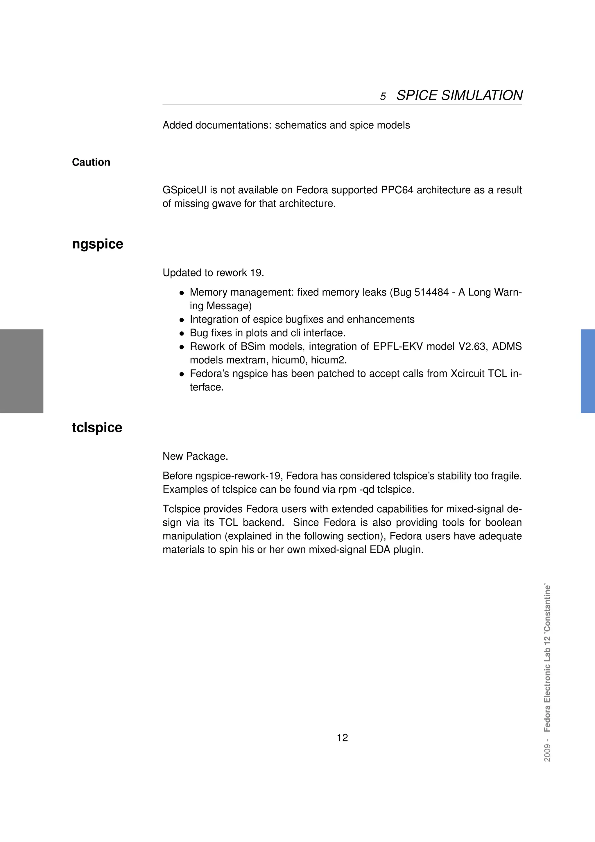 5   SPICE SIMULATION

           Added documentations: schematics and spice models


Caution

           GSpiceUI is not available on Fedora supported PPC64 architecture as a result
           of missing gwave for that architecture.



ngspice

           Updated to rework 19.
              • Memory management: ﬁxed memory leaks (Bug 514484 - A Long Warn-
                 ing Message)
              • Integration of espice bugﬁxes and enhancements
              • Bug ﬁxes in plots and cli interface.
              • Rework of BSim models, integration of EPFL-EKV model V2.63, ADMS
                models mextram, hicum0, hicum2.
              • Fedora’s ngspice has been patched to accept calls from Xcircuit TCL in-
                terface.



tclspice

           New Package.
           Before ngspice-rework-19, Fedora has considered tclspice’s stability too fragile.
           Examples of tclspice can be found via rpm -qd tclspice.
           Tclspice provides Fedora users with extended capabilities for mixed-signal de-
           sign via its TCL backend. Since Fedora is also providing tools for boolean
           manipulation (explained in the following section), Fedora users have adequate
           materials to spin his or her own mixed-signal EDA plugin.                           2009 - Fedora Electronic Lab 12 ’Constantine’




                                                  12
 