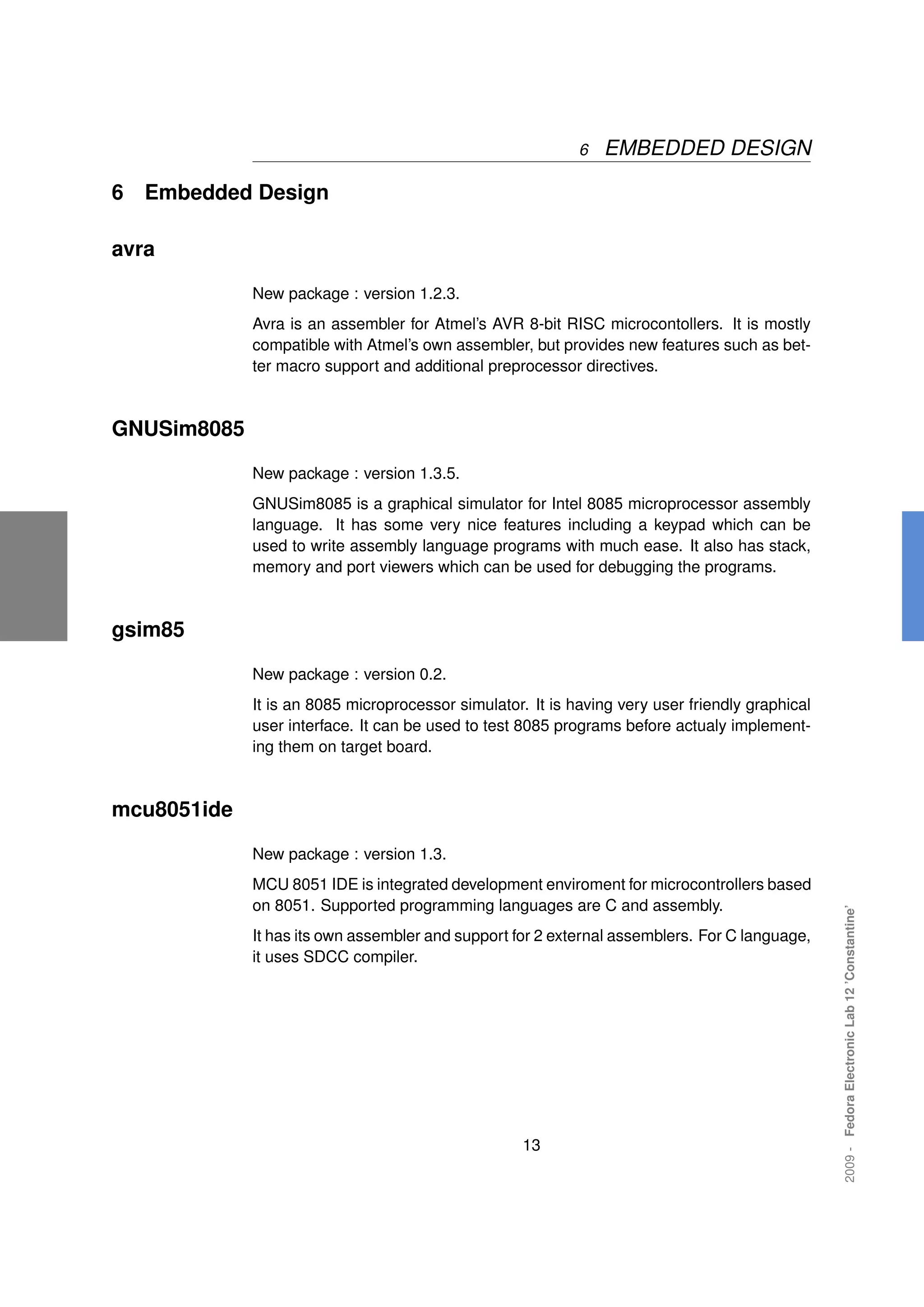 6   EMBEDDED DESIGN

6   Embedded Design

avra

             New package : version 1.2.3.
             Avra is an assembler for Atmel’s AVR 8-bit RISC microcontollers. It is mostly
             compatible with Atmel’s own assembler, but provides new features such as bet-
             ter macro support and additional preprocessor directives.



GNUSim8085

             New package : version 1.3.5.
             GNUSim8085 is a graphical simulator for Intel 8085 microprocessor assembly
             language. It has some very nice features including a keypad which can be
             used to write assembly language programs with much ease. It also has stack,
             memory and port viewers which can be used for debugging the programs.



gsim85

             New package : version 0.2.
             It is an 8085 microprocessor simulator. It is having very user friendly graphical
             user interface. It can be used to test 8085 programs before actualy implement-
             ing them on target board.



mcu8051ide

             New package : version 1.3.
             MCU 8051 IDE is integrated development enviroment for microcontrollers based
             on 8051. Supported programming languages are C and assembly.
                                                                                                 2009 - Fedora Electronic Lab 12 ’Constantine’




             It has its own assembler and support for 2 external assemblers. For C language,
             it uses SDCC compiler.




                                                    13
 