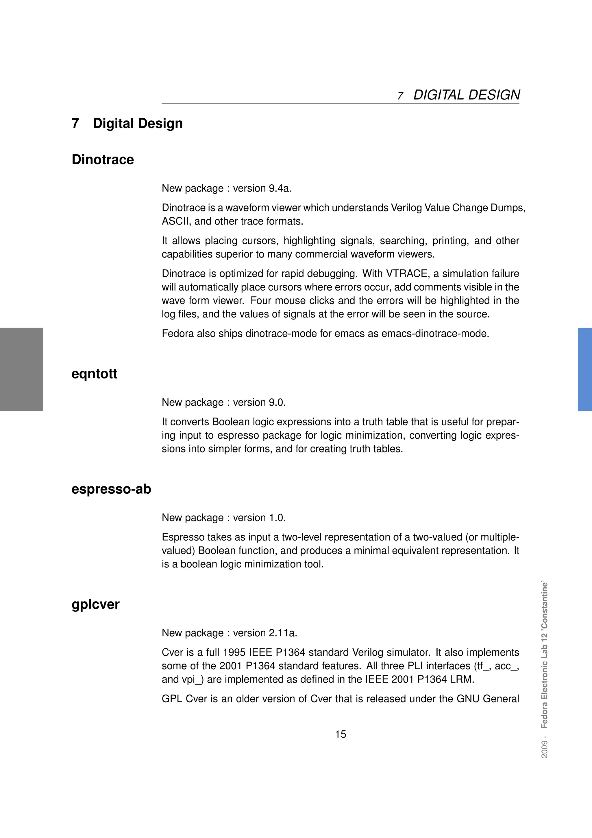 7   DIGITAL DESIGN

7   Digital Design

Dinotrace

              New package : version 9.4a.
              Dinotrace is a waveform viewer which understands Verilog Value Change Dumps,
              ASCII, and other trace formats.
              It allows placing cursors, highlighting signals, searching, printing, and other
              capabilities superior to many commercial waveform viewers.
              Dinotrace is optimized for rapid debugging. With VTRACE, a simulation failure
              will automatically place cursors where errors occur, add comments visible in the
              wave form viewer. Four mouse clicks and the errors will be highlighted in the
              log ﬁles, and the values of signals at the error will be seen in the source.
              Fedora also ships dinotrace-mode for emacs as emacs-dinotrace-mode.



eqntott

              New package : version 9.0.
              It converts Boolean logic expressions into a truth table that is useful for prepar-
              ing input to espresso package for logic minimization, converting logic expres-
              sions into simpler forms, and for creating truth tables.



espresso-ab

              New package : version 1.0.
              Espresso takes as input a two-level representation of a two-valued (or multiple-
              valued) Boolean function, and produces a minimal equivalent representation. It
              is a boolean logic minimization tool.
                                                                                                    2009 - Fedora Electronic Lab 12 ’Constantine’




gplcver

              New package : version 2.11a.
              Cver is a full 1995 IEEE P1364 standard Verilog simulator. It also implements
              some of the 2001 P1364 standard features. All three PLI interfaces (tf_, acc_,
              and vpi_) are implemented as deﬁned in the IEEE 2001 P1364 LRM.
              GPL Cver is an older version of Cver that is released under the GNU General


                                                      15
 