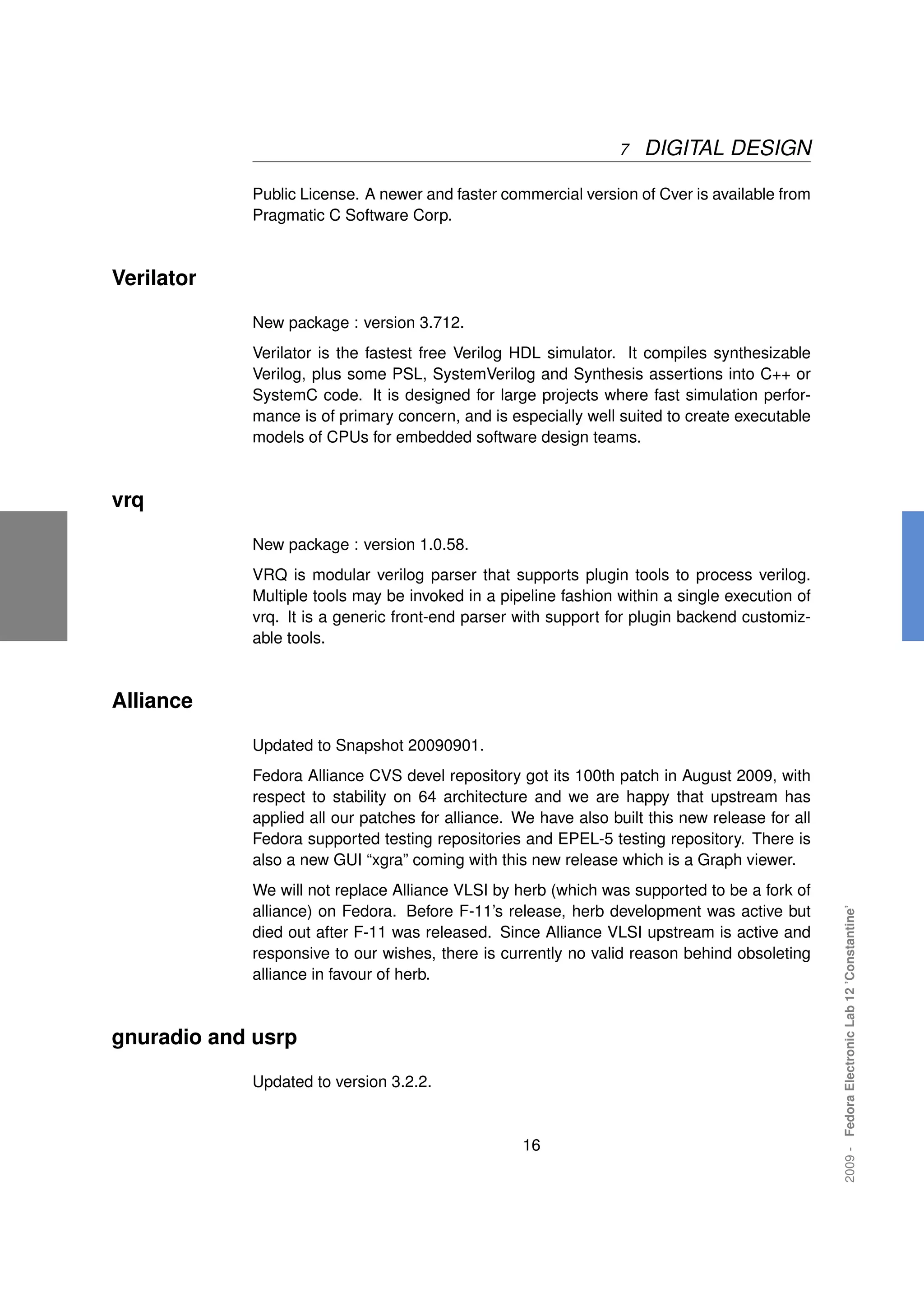 7   DIGITAL DESIGN

            Public License. A newer and faster commercial version of Cver is available from
            Pragmatic C Software Corp.



Verilator

            New package : version 3.712.
            Verilator is the fastest free Verilog HDL simulator. It compiles synthesizable
            Verilog, plus some PSL, SystemVerilog and Synthesis assertions into C++ or
            SystemC code. It is designed for large projects where fast simulation perfor-
            mance is of primary concern, and is especially well suited to create executable
            models of CPUs for embedded software design teams.



vrq

            New package : version 1.0.58.
            VRQ is modular verilog parser that supports plugin tools to process verilog.
            Multiple tools may be invoked in a pipeline fashion within a single execution of
            vrq. It is a generic front-end parser with support for plugin backend customiz-
            able tools.



Alliance

            Updated to Snapshot 20090901.
            Fedora Alliance CVS devel repository got its 100th patch in August 2009, with
            respect to stability on 64 architecture and we are happy that upstream has
            applied all our patches for alliance. We have also built this new release for all
            Fedora supported testing repositories and EPEL-5 testing repository. There is
            also a new GUI “xgra” coming with this new release which is a Graph viewer.
            We will not replace Alliance VLSI by herb (which was supported to be a fork of
                                                                                                2009 - Fedora Electronic Lab 12 ’Constantine’



            alliance) on Fedora. Before F-11’s release, herb development was active but
            died out after F-11 was released. Since Alliance VLSI upstream is active and
            responsive to our wishes, there is currently no valid reason behind obsoleting
            alliance in favour of herb.



gnuradio and usrp

            Updated to version 3.2.2.


                                                   16
 