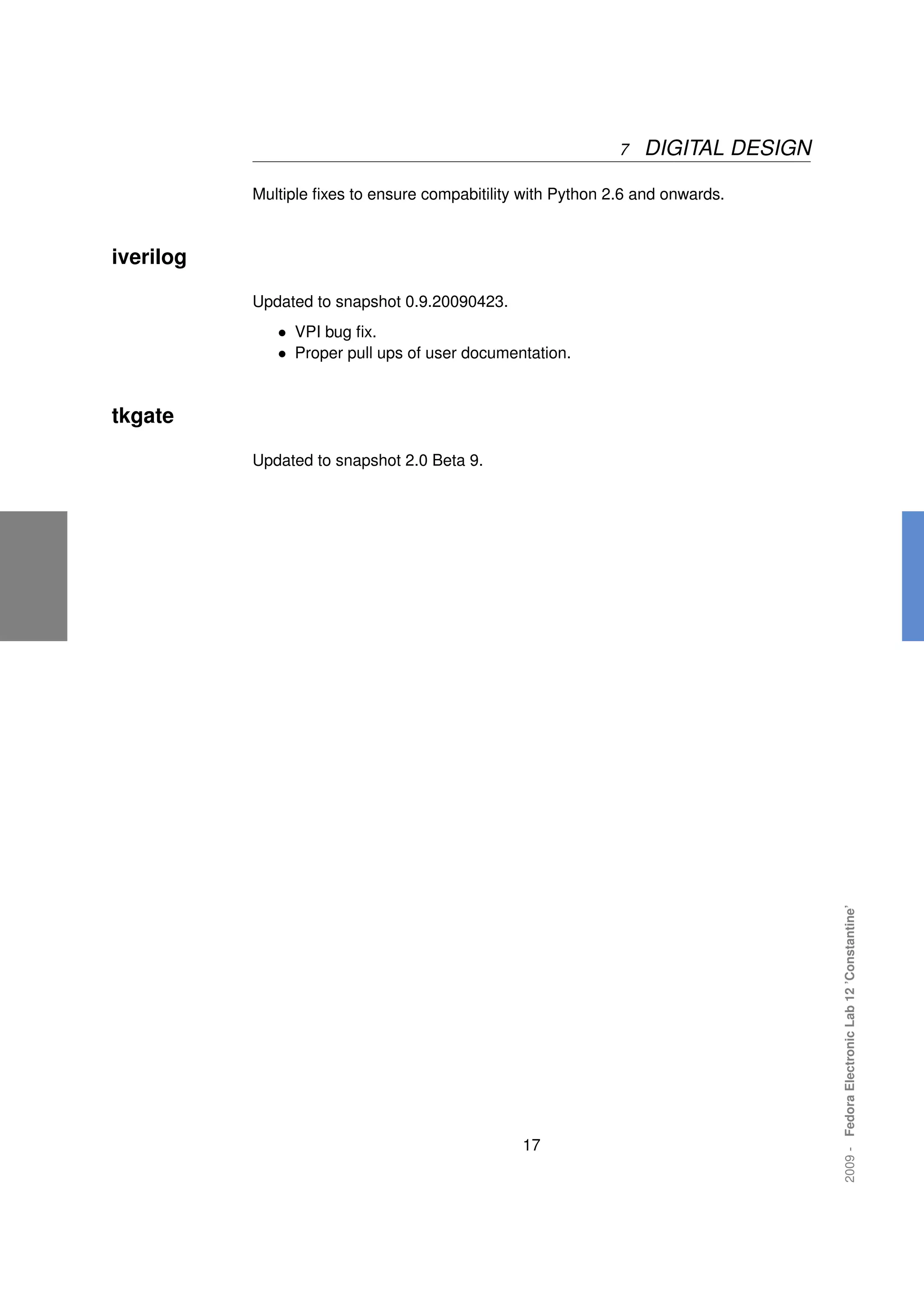 7   DIGITAL DESIGN

           Multiple ﬁxes to ensure compabitility with Python 2.6 and onwards.



iverilog

           Updated to snapshot 0.9.20090423.
              • VPI bug ﬁx.
              • Proper pull ups of user documentation.


tkgate

           Updated to snapshot 2.0 Beta 9.




                                                                                   2009 - Fedora Electronic Lab 12 ’Constantine’




                                                17
 