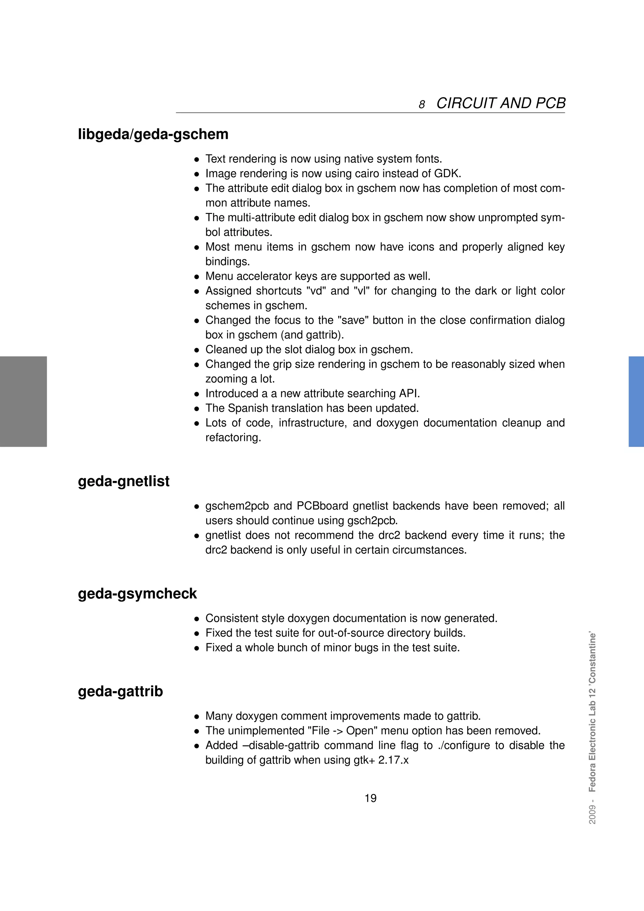 8   CIRCUIT AND PCB

libgeda/geda-gschem
                • Text rendering is now using native system fonts.
                • Image rendering is now using cairo instead of GDK.
                • The attribute edit dialog box in gschem now has completion of most com-
                    mon attribute names.
                •   The multi-attribute edit dialog box in gschem now show unprompted sym-
                    bol attributes.
                •   Most menu items in gschem now have icons and properly aligned key
                    bindings.
                •   Menu accelerator keys are supported as well.
                •   Assigned shortcuts "vd" and "vl" for changing to the dark or light color
                    schemes in gschem.
                •   Changed the focus to the "save" button in the close conﬁrmation dialog
                    box in gschem (and gattrib).
                •   Cleaned up the slot dialog box in gschem.
                •   Changed the grip size rendering in gschem to be reasonably sized when
                    zooming a lot.
                •   Introduced a a new attribute searching API.
                •   The Spanish translation has been updated.
                •   Lots of code, infrastructure, and doxygen documentation cleanup and
                    refactoring.



geda-gnetlist
                • gschem2pcb and PCBboard gnetlist backends have been removed; all
                    users should continue using gsch2pcb.
                • gnetlist does not recommend the drc2 backend every time it runs; the
                    drc2 backend is only useful in certain circumstances.



geda-gsymcheck
                • Consistent style doxygen documentation is now generated.
                • Fixed the test suite for out-of-source directory builds.
                                                                                               2009 - Fedora Electronic Lab 12 ’Constantine’




                • Fixed a whole bunch of minor bugs in the test suite.


geda-gattrib
                • Many doxygen comment improvements made to gattrib.
                • The unimplemented "File -> Open" menu option has been removed.
                • Added –disable-gattrib command line ﬂag to ./conﬁgure to disable the
                    building of gattrib when using gtk+ 2.17.x


                                                    19
 