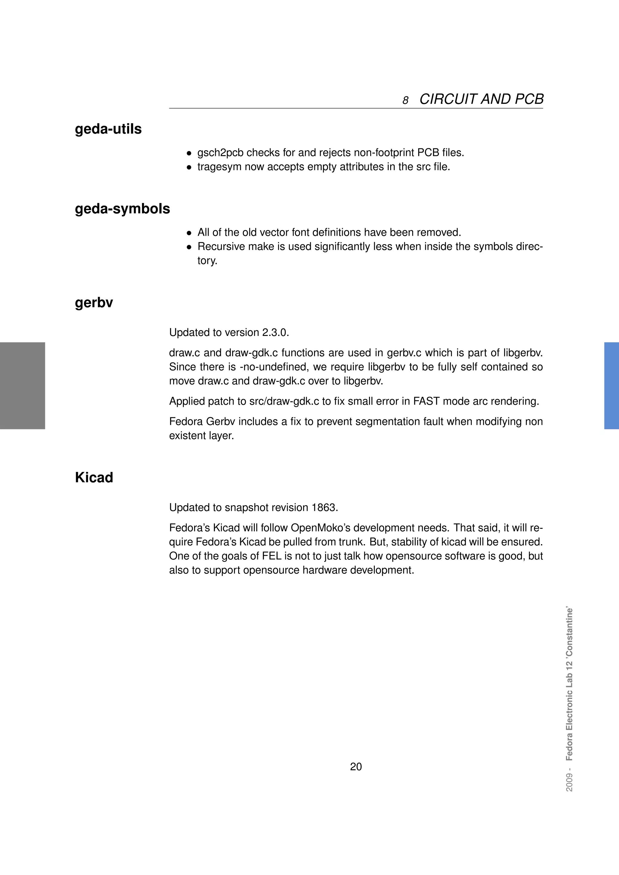 8   CIRCUIT AND PCB

geda-utils
                • gsch2pcb checks for and rejects non-footprint PCB ﬁles.
                • tragesym now accepts empty attributes in the src ﬁle.


geda-symbols
                • All of the old vector font deﬁnitions have been removed.
                • Recursive make is used signiﬁcantly less when inside the symbols direc-
                   tory.



gerbv

             Updated to version 2.3.0.
             draw.c and draw-gdk.c functions are used in gerbv.c which is part of libgerbv.
             Since there is -no-undeﬁned, we require libgerbv to be fully self contained so
             move draw.c and draw-gdk.c over to libgerbv.
             Applied patch to src/draw-gdk.c to ﬁx small error in FAST mode arc rendering.
             Fedora Gerbv includes a ﬁx to prevent segmentation fault when modifying non
             existent layer.



Kicad

             Updated to snapshot revision 1863.
             Fedora’s Kicad will follow OpenMoko’s development needs. That said, it will re-
             quire Fedora’s Kicad be pulled from trunk. But, stability of kicad will be ensured.
             One of the goals of FEL is not to just talk how opensource software is good, but
             also to support opensource hardware development.                                      2009 - Fedora Electronic Lab 12 ’Constantine’




                                                     20
 