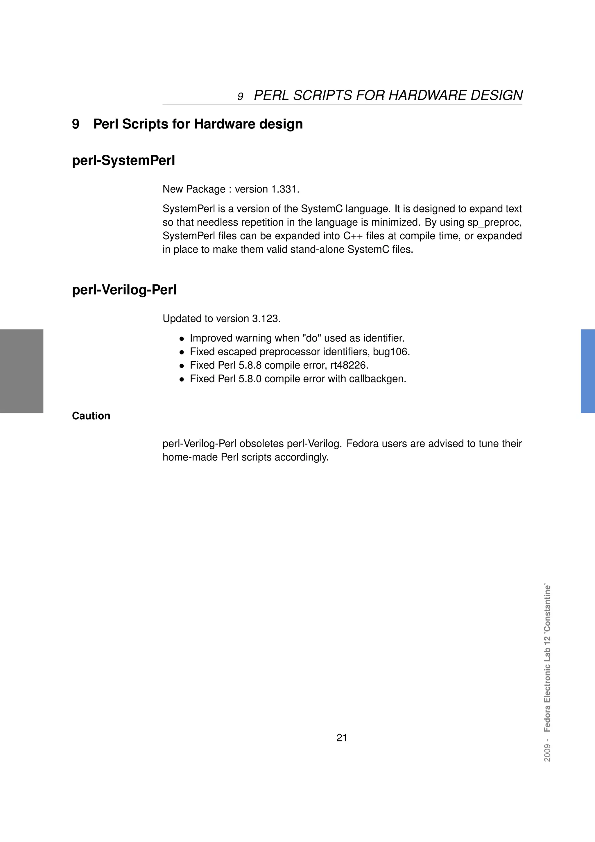 9   PERL SCRIPTS FOR HARDWARE DESIGN

9   Perl Scripts for Hardware design

perl-SystemPerl

              New Package : version 1.331.
              SystemPerl is a version of the SystemC language. It is designed to expand text
              so that needless repetition in the language is minimized. By using sp_preproc,
              SystemPerl ﬁles can be expanded into C++ ﬁles at compile time, or expanded
              in place to make them valid stand-alone SystemC ﬁles.



perl-Verilog-Perl

              Updated to version 3.123.
                    •   Improved warning when "do" used as identiﬁer.
                    •   Fixed escaped preprocessor identiﬁers, bug106.
                    •   Fixed Perl 5.8.8 compile error, rt48226.
                    •   Fixed Perl 5.8.0 compile error with callbackgen.


Caution

              perl-Verilog-Perl obsoletes perl-Verilog. Fedora users are advised to tune their
              home-made Perl scripts accordingly.




                                                                                                 2009 - Fedora Electronic Lab 12 ’Constantine’




                                                       21
 