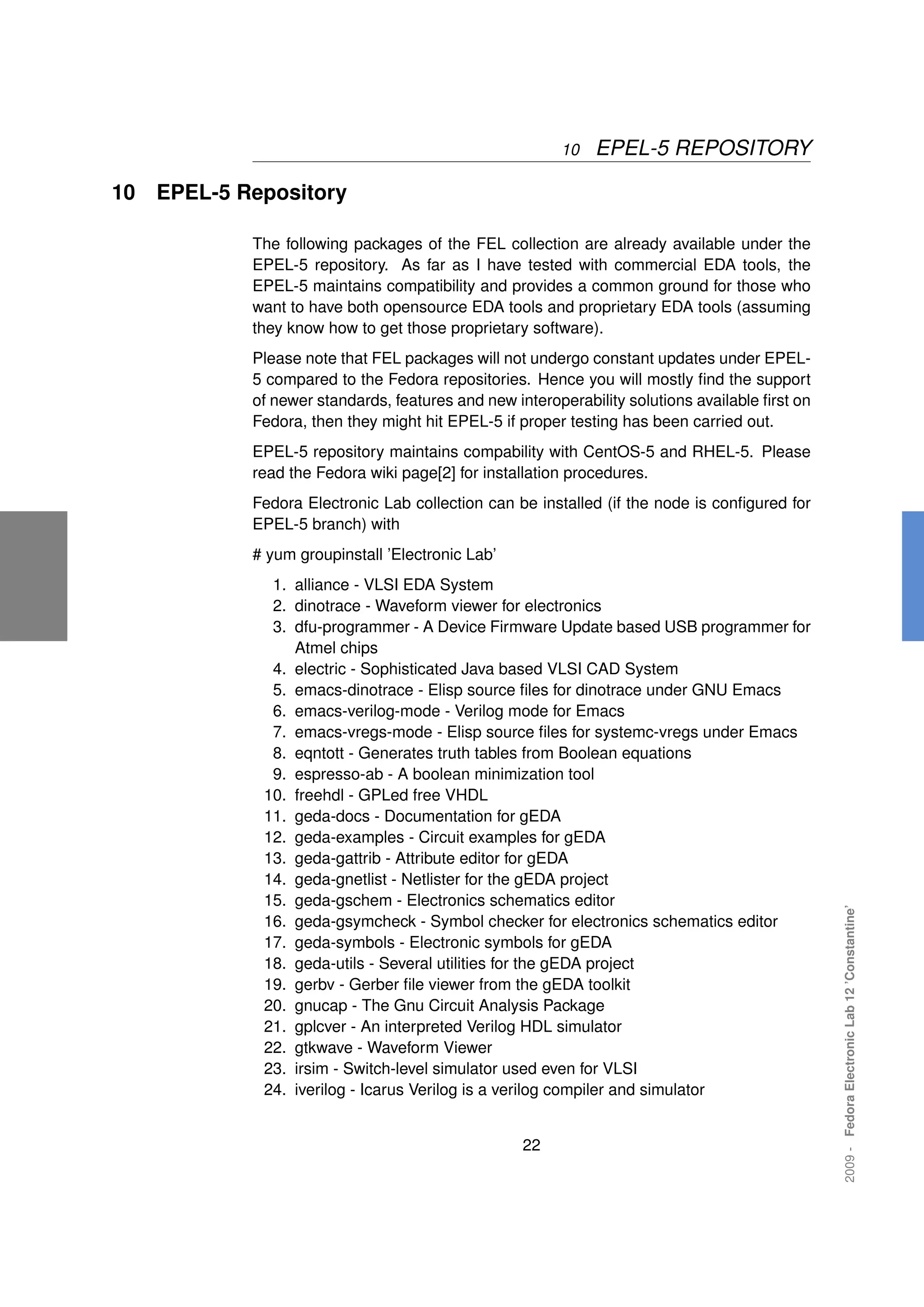 10   EPEL-5 REPOSITORY

10   EPEL-5 Repository

             The following packages of the FEL collection are already available under the
             EPEL-5 repository. As far as I have tested with commercial EDA tools, the
             EPEL-5 maintains compatibility and provides a common ground for those who
             want to have both opensource EDA tools and proprietary EDA tools (assuming
             they know how to get those proprietary software).
             Please note that FEL packages will not undergo constant updates under EPEL-
             5 compared to the Fedora repositories. Hence you will mostly ﬁnd the support
             of newer standards, features and new interoperability solutions available ﬁrst on
             Fedora, then they might hit EPEL-5 if proper testing has been carried out.
             EPEL-5 repository maintains compability with CentOS-5 and RHEL-5. Please
             read the Fedora wiki page[2] for installation procedures.
             Fedora Electronic Lab collection can be installed (if the node is conﬁgured for
             EPEL-5 branch) with
             # yum groupinstall ’Electronic Lab’
               1. alliance - VLSI EDA System
               2. dinotrace - Waveform viewer for electronics
               3. dfu-programmer - A Device Firmware Update based USB programmer for
                  Atmel chips
               4. electric - Sophisticated Java based VLSI CAD System
               5. emacs-dinotrace - Elisp source ﬁles for dinotrace under GNU Emacs
               6. emacs-verilog-mode - Verilog mode for Emacs
               7. emacs-vregs-mode - Elisp source ﬁles for systemc-vregs under Emacs
               8. eqntott - Generates truth tables from Boolean equations
               9. espresso-ab - A boolean minimization tool
              10. freehdl - GPLed free VHDL
              11. geda-docs - Documentation for gEDA
              12. geda-examples - Circuit examples for gEDA
              13. geda-gattrib - Attribute editor for gEDA
              14. geda-gnetlist - Netlister for the gEDA project
              15. geda-gschem - Electronics schematics editor
                                                                                                 2009 - Fedora Electronic Lab 12 ’Constantine’




              16. geda-gsymcheck - Symbol checker for electronics schematics editor
              17. geda-symbols - Electronic symbols for gEDA
              18. geda-utils - Several utilities for the gEDA project
              19. gerbv - Gerber ﬁle viewer from the gEDA toolkit
              20. gnucap - The Gnu Circuit Analysis Package
              21. gplcver - An interpreted Verilog HDL simulator
              22. gtkwave - Waveform Viewer
              23. irsim - Switch-level simulator used even for VLSI
              24. iverilog - Icarus Verilog is a verilog compiler and simulator


                                                    22
 