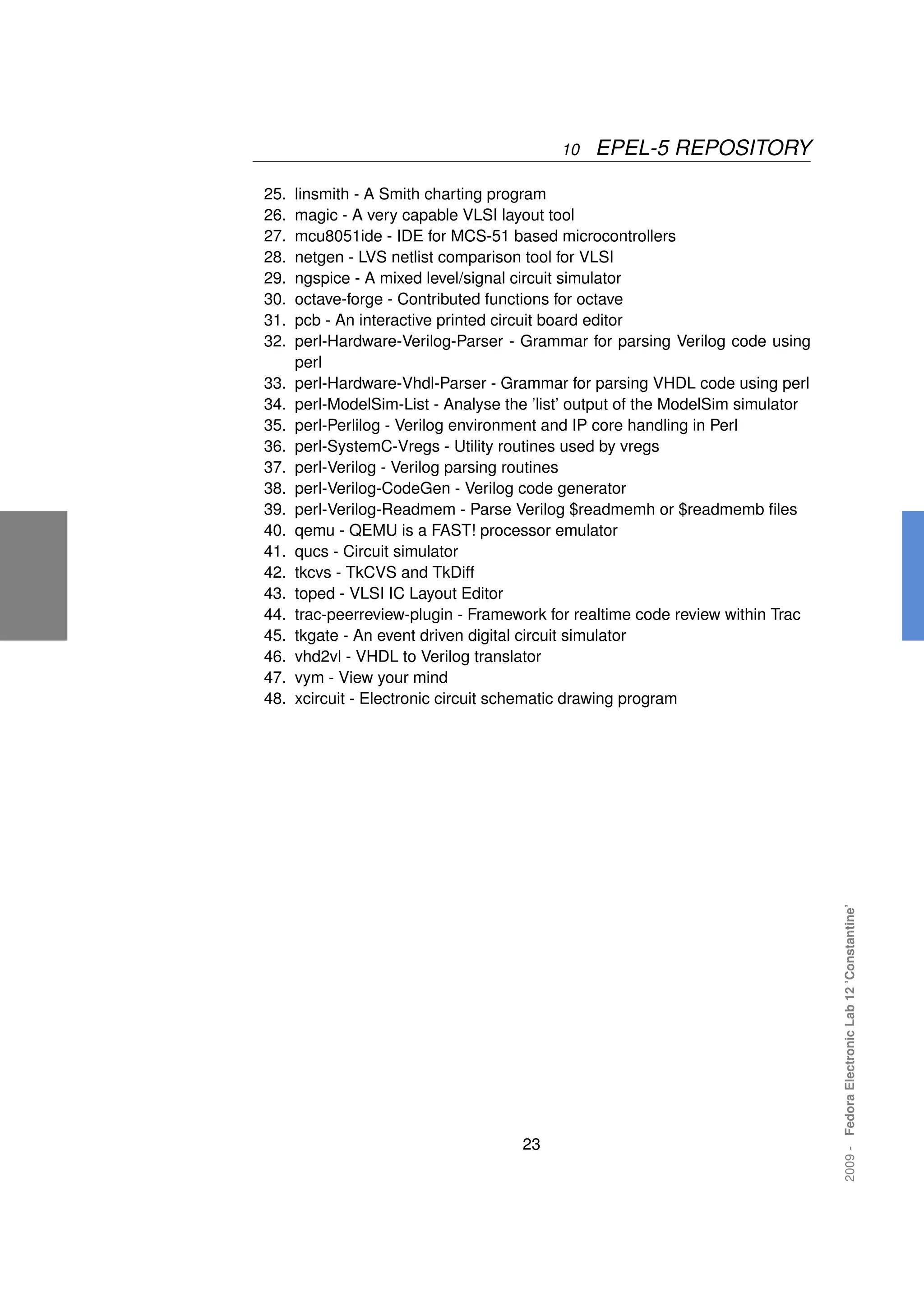 10   EPEL-5 REPOSITORY

25.   linsmith - A Smith charting program
26.   magic - A very capable VLSI layout tool
27.   mcu8051ide - IDE for MCS-51 based microcontrollers
28.   netgen - LVS netlist comparison tool for VLSI
29.   ngspice - A mixed level/signal circuit simulator
30.   octave-forge - Contributed functions for octave
31.   pcb - An interactive printed circuit board editor
32.   perl-Hardware-Verilog-Parser - Grammar for parsing Verilog code using
      perl
33.   perl-Hardware-Vhdl-Parser - Grammar for parsing VHDL code using perl
34.   perl-ModelSim-List - Analyse the ’list’ output of the ModelSim simulator
35.   perl-Perlilog - Verilog environment and IP core handling in Perl
36.   perl-SystemC-Vregs - Utility routines used by vregs
37.   perl-Verilog - Verilog parsing routines
38.   perl-Verilog-CodeGen - Verilog code generator
39.   perl-Verilog-Readmem - Parse Verilog $readmemh or $readmemb ﬁles
40.   qemu - QEMU is a FAST! processor emulator
41.   qucs - Circuit simulator
42.   tkcvs - TkCVS and TkDiff
43.   toped - VLSI IC Layout Editor
44.   trac-peerreview-plugin - Framework for realtime code review within Trac
45.   tkgate - An event driven digital circuit simulator
46.   vhd2vl - VHDL to Verilog translator
47.   vym - View your mind
48.   xcircuit - Electronic circuit schematic drawing program




                                                                                 2009 - Fedora Electronic Lab 12 ’Constantine’




                                     23
 