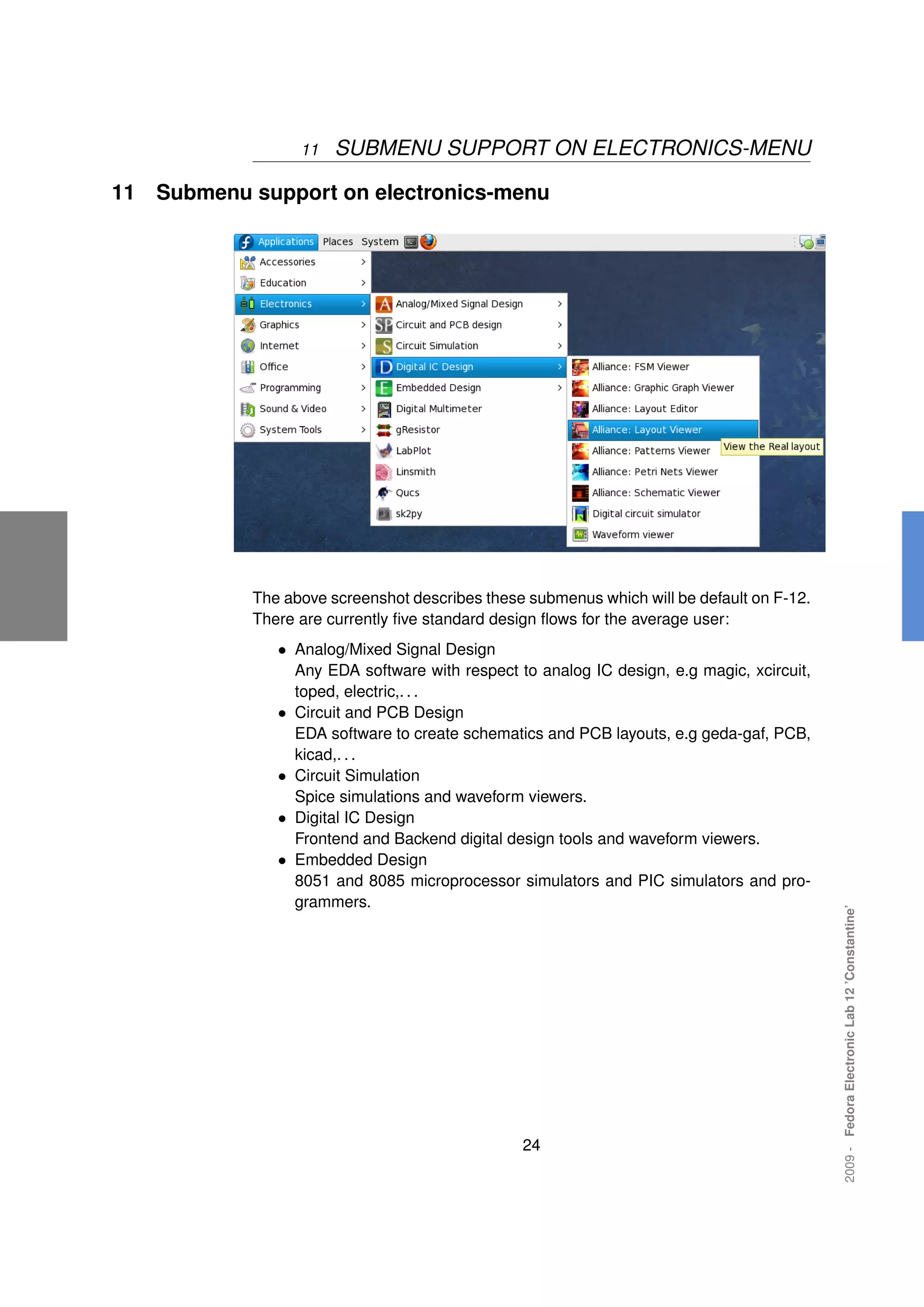 11   SUBMENU SUPPORT ON ELECTRONICS-MENU

11   Submenu support on electronics-menu




             The above screenshot describes these submenus which will be default on F-12.
             There are currently ﬁve standard design ﬂows for the average user:
                • Analog/Mixed Signal Design
                    Any EDA software with respect to analog IC design, e.g magic, xcircuit,
                    toped, electric,. . .
                •   Circuit and PCB Design
                    EDA software to create schematics and PCB layouts, e.g geda-gaf, PCB,
                    kicad,. . .
                •   Circuit Simulation
                    Spice simulations and waveform viewers.
                •   Digital IC Design
                    Frontend and Backend digital design tools and waveform viewers.
                •   Embedded Design
                    8051 and 8085 microprocessor simulators and PIC simulators and pro-
                    grammers.
                                                                                              2009 - Fedora Electronic Lab 12 ’Constantine’




                                                   24
 