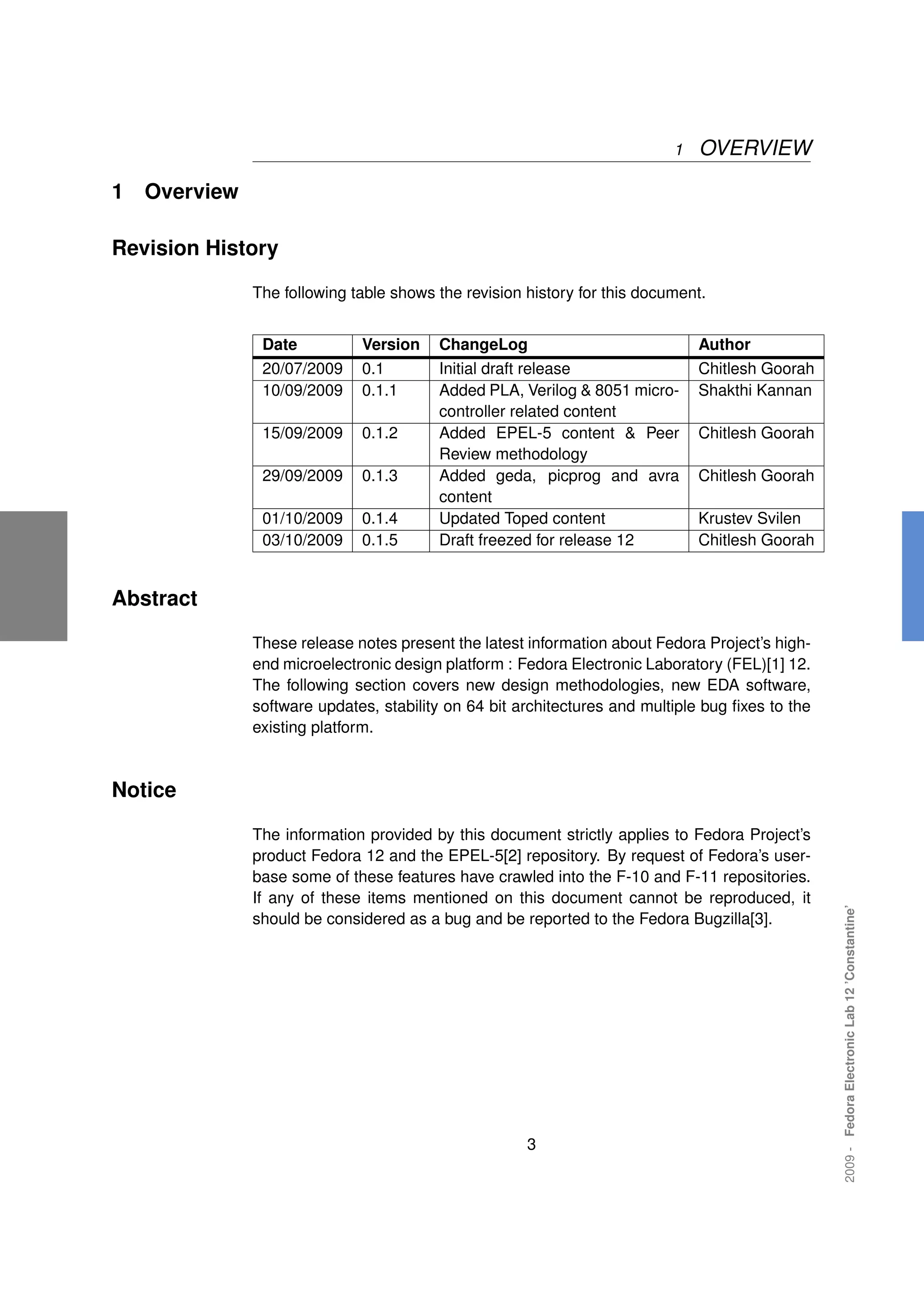 1   OVERVIEW

1   Overview

Revision History

               The following table shows the revision history for this document.


                Date          Version    ChangeLog                             Author
                20/07/2009    0.1        Initial draft release                 Chitlesh Goorah
                10/09/2009    0.1.1      Added PLA, Verilog & 8051 micro-      Shakthi Kannan
                                         controller related content
                15/09/2009    0.1.2      Added EPEL-5 content & Peer           Chitlesh Goorah
                                         Review methodology
                29/09/2009    0.1.3      Added geda, picprog and avra          Chitlesh Goorah
                                         content
                01/10/2009    0.1.4      Updated Toped content                 Krustev Svilen
                03/10/2009    0.1.5      Draft freezed for release 12          Chitlesh Goorah


Abstract

               These release notes present the latest information about Fedora Project’s high-
               end microelectronic design platform : Fedora Electronic Laboratory (FEL)[1] 12.
               The following section covers new design methodologies, new EDA software,
               software updates, stability on 64 bit architectures and multiple bug ﬁxes to the
               existing platform.



Notice

               The information provided by this document strictly applies to Fedora Project’s
               product Fedora 12 and the EPEL-5[2] repository. By request of Fedora’s user-
               base some of these features have crawled into the F-10 and F-11 repositories.
               If any of these items mentioned on this document cannot be reproduced, it
                                                                                                  2009 - Fedora Electronic Lab 12 ’Constantine’




               should be considered as a bug and be reported to the Fedora Bugzilla[3].




                                                      3
 
