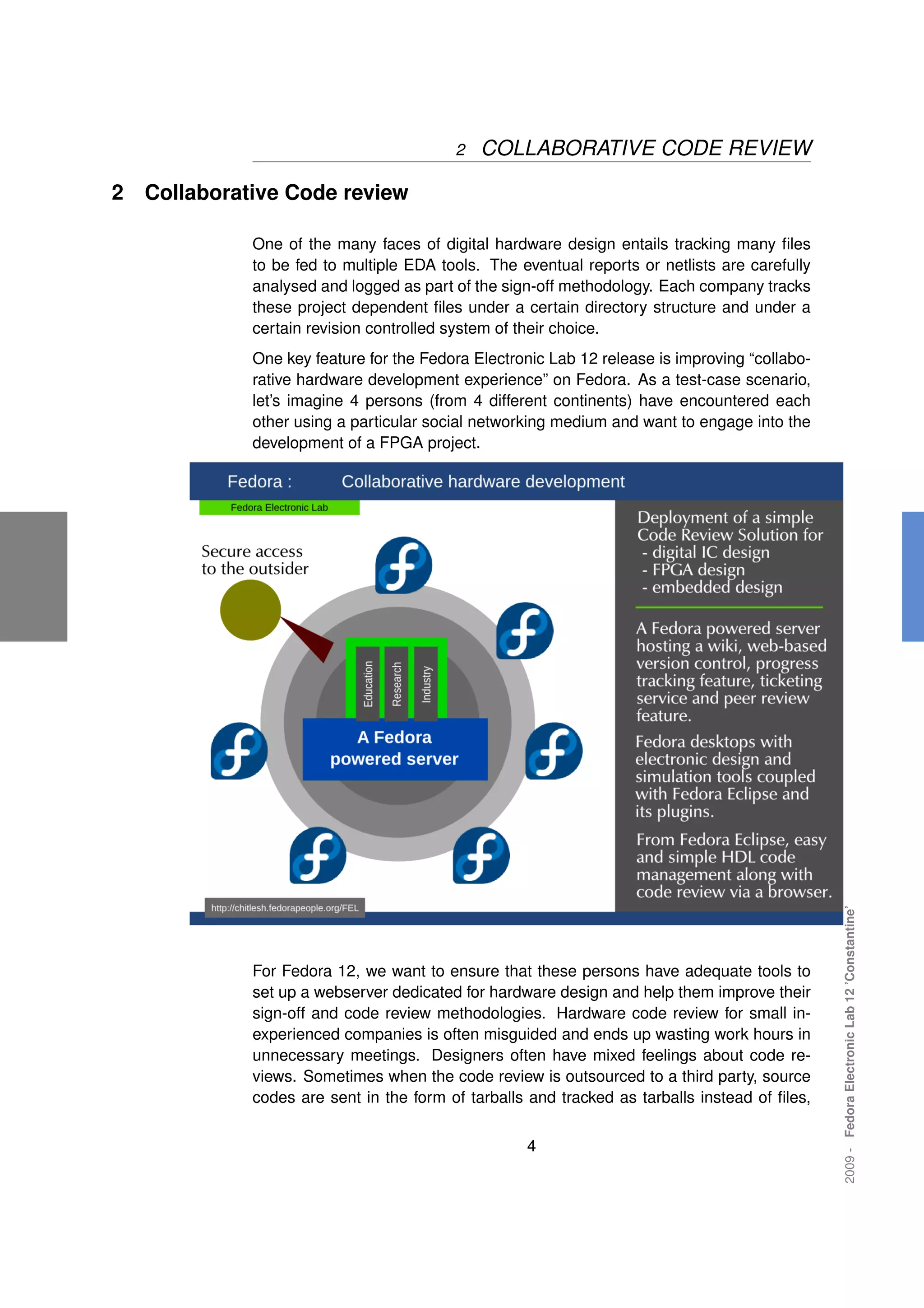 2   COLLABORATIVE CODE REVIEW

2   Collaborative Code review

              One of the many faces of digital hardware design entails tracking many ﬁles
              to be fed to multiple EDA tools. The eventual reports or netlists are carefully
              analysed and logged as part of the sign-off methodology. Each company tracks
              these project dependent ﬁles under a certain directory structure and under a
              certain revision controlled system of their choice.
              One key feature for the Fedora Electronic Lab 12 release is improving “collabo-
              rative hardware development experience” on Fedora. As a test-case scenario,
              let’s imagine 4 persons (from 4 different continents) have encountered each
              other using a particular social networking medium and want to engage into the
              development of a FPGA project.




                                                                                                2009 - Fedora Electronic Lab 12 ’Constantine’




              For Fedora 12, we want to ensure that these persons have adequate tools to
              set up a webserver dedicated for hardware design and help them improve their
              sign-off and code review methodologies. Hardware code review for small in-
              experienced companies is often misguided and ends up wasting work hours in
              unnecessary meetings. Designers often have mixed feelings about code re-
              views. Sometimes when the code review is outsourced to a third party, source
              codes are sent in the form of tarballs and tracked as tarballs instead of ﬁles,


                                                    4
 