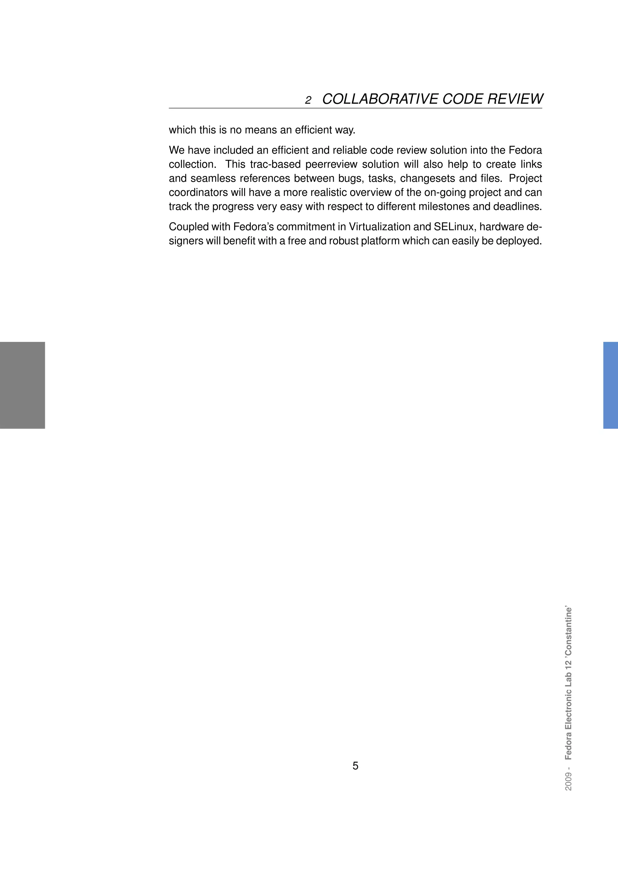 2   COLLABORATIVE CODE REVIEW

which this is no means an efﬁcient way.
We have included an efﬁcient and reliable code review solution into the Fedora
collection. This trac-based peerreview solution will also help to create links
and seamless references between bugs, tasks, changesets and ﬁles. Project
coordinators will have a more realistic overview of the on-going project and can
track the progress very easy with respect to different milestones and deadlines.
Coupled with Fedora’s commitment in Virtualization and SELinux, hardware de-
signers will beneﬁt with a free and robust platform which can easily be deployed.




                                                                                    2009 - Fedora Electronic Lab 12 ’Constantine’




                                       5
 