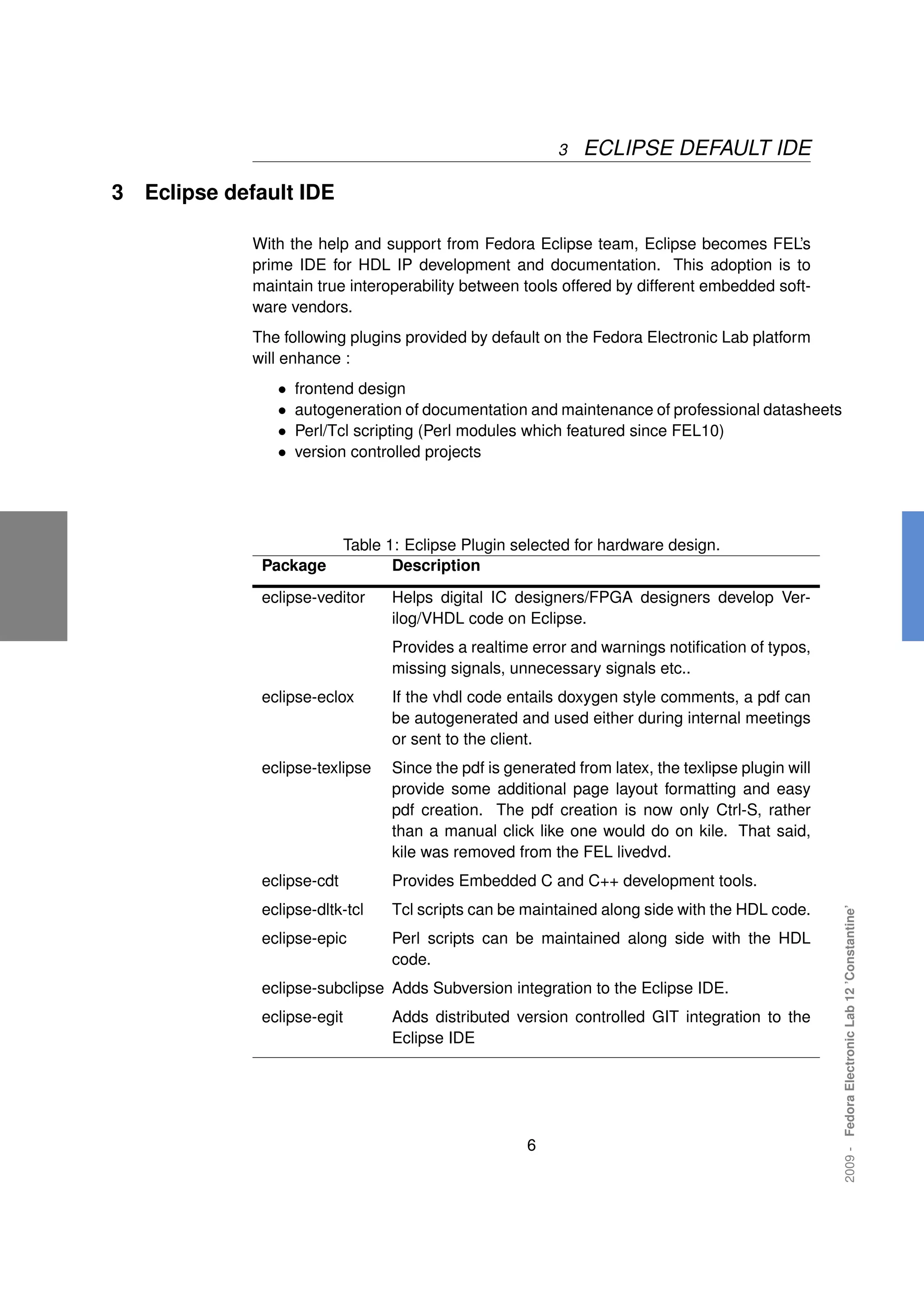 3   ECLIPSE DEFAULT IDE

3   Eclipse default IDE

              With the help and support from Fedora Eclipse team, Eclipse becomes FEL’s
              prime IDE for HDL IP development and documentation. This adoption is to
              maintain true interoperability between tools offered by different embedded soft-
              ware vendors.
              The following plugins provided by default on the Fedora Electronic Lab platform
              will enhance :
                 •   frontend design
                 •   autogeneration of documentation and maintenance of professional datasheets
                 •   Perl/Tcl scripting (Perl modules which featured since FEL10)
                 •   version controlled projects




                             Table 1: Eclipse Plugin selected for hardware design.
               Package              Description
               eclipse-veditor     Helps digital IC designers/FPGA designers develop Ver-
                                   ilog/VHDL code on Eclipse.
                                   Provides a realtime error and warnings notiﬁcation of typos,
                                   missing signals, unnecessary signals etc..
               eclipse-eclox       If the vhdl code entails doxygen style comments, a pdf can
                                   be autogenerated and used either during internal meetings
                                   or sent to the client.
               eclipse-texlipse    Since the pdf is generated from latex, the texlipse plugin will
                                   provide some additional page layout formatting and easy
                                   pdf creation. The pdf creation is now only Ctrl-S, rather
                                   than a manual click like one would do on kile. That said,
                                   kile was removed from the FEL livedvd.
               eclipse-cdt         Provides Embedded C and C++ development tools.
               eclipse-dltk-tcl    Tcl scripts can be maintained along side with the HDL code.
                                                                                                     2009 - Fedora Electronic Lab 12 ’Constantine’




               eclipse-epic        Perl scripts can be maintained along side with the HDL
                                   code.
               eclipse-subclipse Adds Subversion integration to the Eclipse IDE.
               eclipse-egit        Adds distributed version controlled GIT integration to the
                                   Eclipse IDE




                                                       6
 