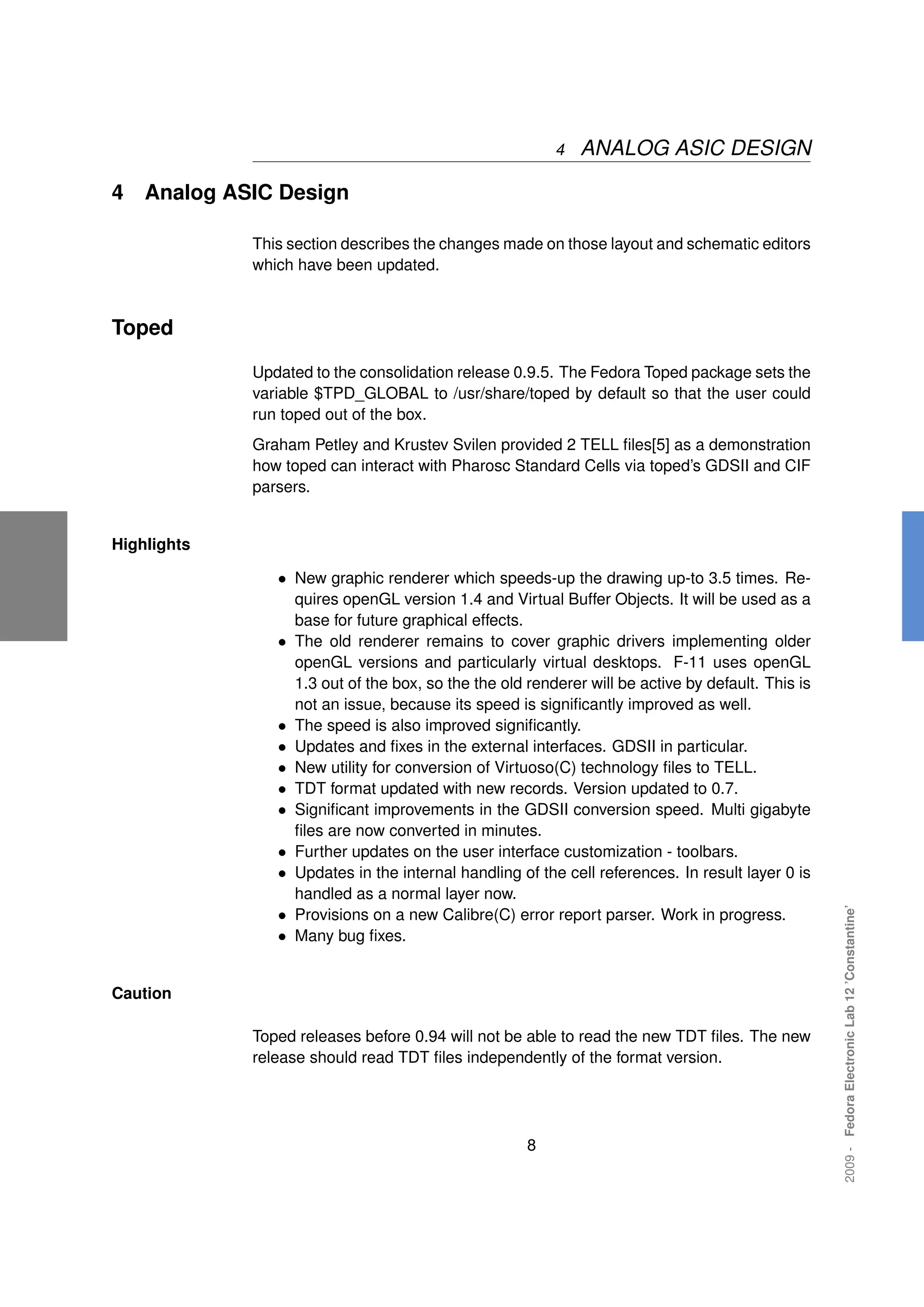 4   ANALOG ASIC DESIGN

4   Analog ASIC Design

             This section describes the changes made on those layout and schematic editors
             which have been updated.



Toped

             Updated to the consolidation release 0.9.5. The Fedora Toped package sets the
             variable $TPD_GLOBAL to /usr/share/toped by default so that the user could
             run toped out of the box.
             Graham Petley and Krustev Svilen provided 2 TELL ﬁles[5] as a demonstration
             how toped can interact with Pharosc Standard Cells via toped’s GDSII and CIF
             parsers.


Highlights

                • New graphic renderer which speeds-up the drawing up-to 3.5 times. Re-
                    quires openGL version 1.4 and Virtual Buffer Objects. It will be used as a
                    base for future graphical effects.
                •   The old renderer remains to cover graphic drivers implementing older
                    openGL versions and particularly virtual desktops. F-11 uses openGL
                    1.3 out of the box, so the the old renderer will be active by default. This is
                    not an issue, because its speed is signiﬁcantly improved as well.
                •   The speed is also improved signiﬁcantly.
                •   Updates and ﬁxes in the external interfaces. GDSII in particular.
                •   New utility for conversion of Virtuoso(C) technology ﬁles to TELL.
                •   TDT format updated with new records. Version updated to 0.7.
                •   Signiﬁcant improvements in the GDSII conversion speed. Multi gigabyte
                    ﬁles are now converted in minutes.
                •   Further updates on the user interface customization - toolbars.
                •   Updates in the internal handling of the cell references. In result layer 0 is
                    handled as a normal layer now.
                                                                                                     2009 - Fedora Electronic Lab 12 ’Constantine’




                •   Provisions on a new Calibre(C) error report parser. Work in progress.
                •   Many bug ﬁxes.


Caution

             Toped releases before 0.94 will not be able to read the new TDT ﬁles. The new
             release should read TDT ﬁles independently of the format version.




                                                       8
 