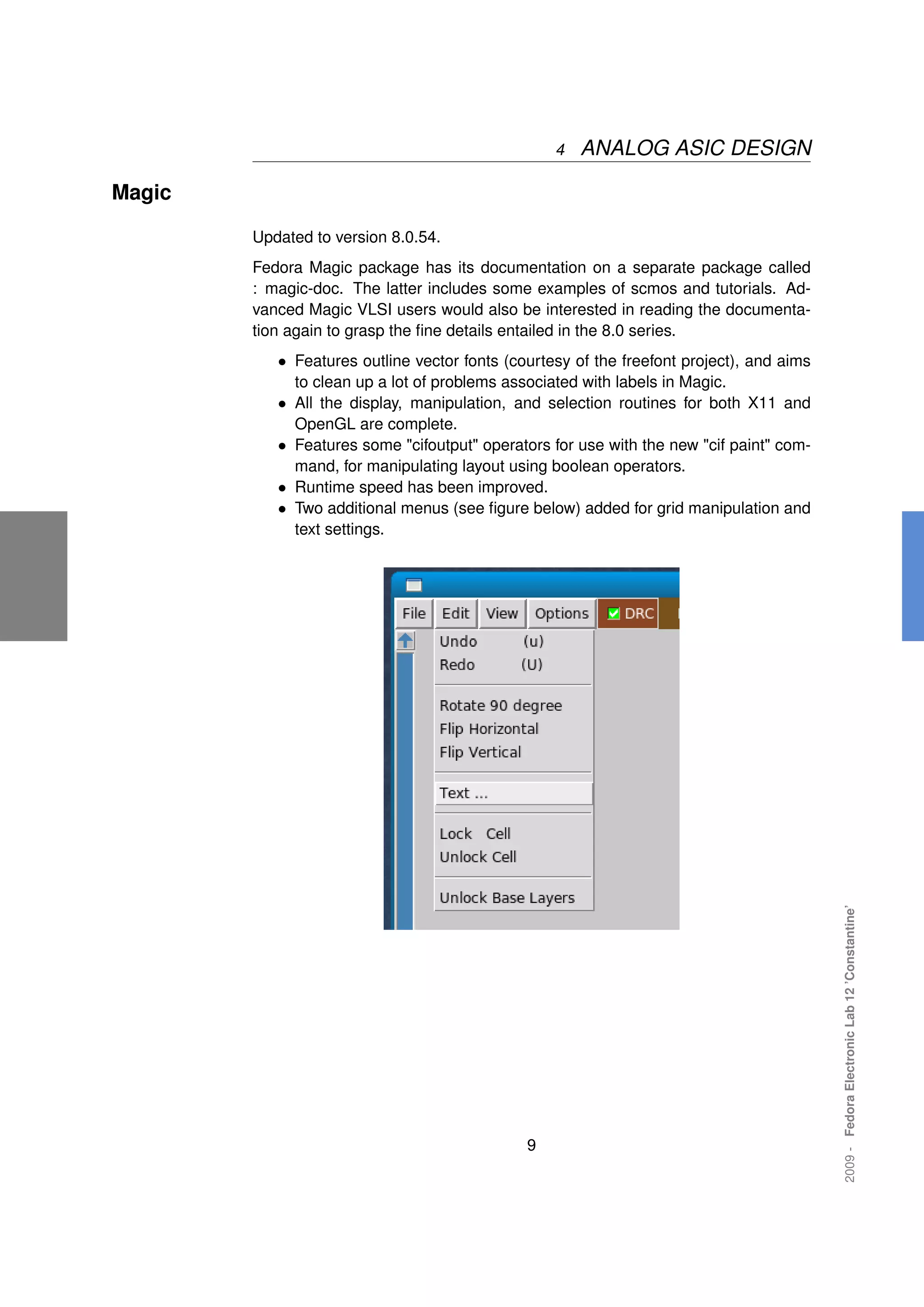4   ANALOG ASIC DESIGN

Magic

        Updated to version 8.0.54.
        Fedora Magic package has its documentation on a separate package called
        : magic-doc. The latter includes some examples of scmos and tutorials. Ad-
        vanced Magic VLSI users would also be interested in reading the documenta-
        tion again to grasp the ﬁne details entailed in the 8.0 series.
           • Features outline vector fonts (courtesy of the freefont project), and aims
             to clean up a lot of problems associated with labels in Magic.
           • All the display, manipulation, and selection routines for both X11 and
             OpenGL are complete.
           • Features some "cifoutput" operators for use with the new "cif paint" com-
             mand, for manipulating layout using boolean operators.
           • Runtime speed has been improved.
           • Two additional menus (see ﬁgure below) added for grid manipulation and
             text settings.




                                                                                          2009 - Fedora Electronic Lab 12 ’Constantine’




                                              9
 
