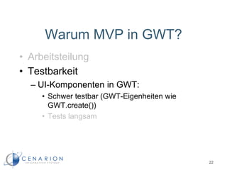 Warum MVP in GWT?
• Arbeitsteilung
• Testbarkeit
– UI-Komponenten in GWT:
• Schwer testbar (GWT-Eigenheiten wie
GWT.create())
• Tests langsam
22
 