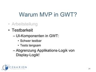 Warum MVP in GWT?
• Arbeitsteilung
• Testbarkeit
– UI-Komponenten in GWT:
• Schwer testbar
• Tests langsam
– Abgrenzung Applikations-Logik von
Display-Logik!
24
 