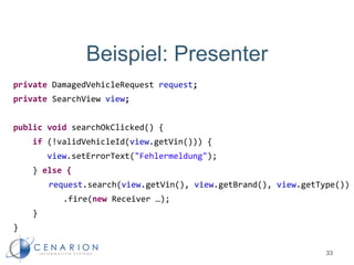 Beispiel: Presenter
private DamagedVehicleRequest request;
private SearchView view;
public void searchOkClicked() {
if (!validVehicleId(view.getVin())) {
view.setErrorText("Fehlermeldung");
} else {
request.search(view.getVin(), view.getBrand(), view.getType())
.fire(new Receiver …);
}
}
33
 