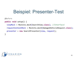 Beispiel: Presenter-Test
@Before
public void setup() {
viewMock = Mockito.mock(SearchView.class); //Interface!
requestContextMock = Mockito.mock(DamagedVehicleRequest.class);
presenter = new SearchPresenter(view, request);
}
39
 