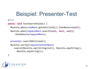 Beispiel: Presenter-Test
@Test
public void testSearchValid() {
Mockito.when(viewMock.getVehicleId()).thenReturn(null);
Mockito.when(requestMock.search(null, null, null))
.thenReturn(requestMock);
presenter.searchOkClicked();
Mockito.verify(requestContextMock)
.search(Mockito.eq((String)null), Mockito.anyString(),
Mockito.anyString());
}
40
 