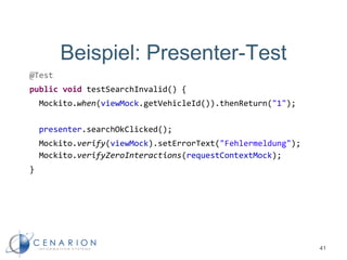 Beispiel: Presenter-Test
@Test
public void testSearchInvalid() {
Mockito.when(viewMock.getVehicleId()).thenReturn("1");
presenter.searchOkClicked();
Mockito.verify(viewMock).setErrorText("Fehlermeldung");
Mockito.verifyZeroInteractions(requestContextMock);
}
41
 
