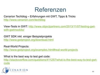 Referenzen
44
Cenarion Techblog – Erfahrungen mit GWT, Tipps & Tricks
http://www.cenarion.com/techblog
View-Tests in GWT: http://www.objectpartners.com/2013/11/07/testing-gwt-
with-gwtmockito/
GWT SDK inkl. einiger Beispielprojekte
http://www.gwtproject.org/download.html
Real-World Projects:
http://www.gwtproject.org/examples.html#real-world-projects
What is the best way to test gwt code:
http://stackoverflow.com/questions/411257/what-is-the-best-way-to-test-gwt-
code
 