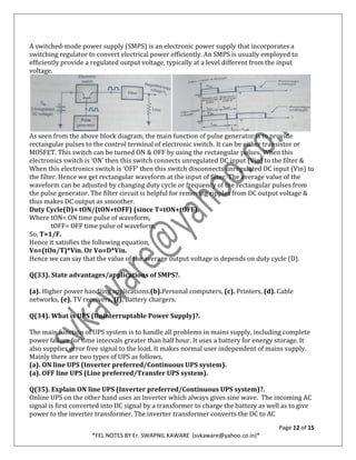 Page 12 of 15
*FEL NOTES BY Er. SWAPNIL KAWARE (svkaware@yahoo.co.in)*
A switched-mode power supply (SMPS) is an electronic power supply that incorporates a
switching regulator to convert electrical power efficiently. An SMPS is usually employed to
efficiently provide a regulated output voltage, typically at a level different from the input
voltage.
As seen from the above block diagram, the main function of pulse generator is to provide
rectangular pulses to the control terminal of electronic switch. It can be either transistor or
MOSFET. This switch can be turned ON & OFF by using the rectangular pulses. When this
electronics switch is ‘ON’ then this switch connects unregulated DC input (Vin) to the filter &
When this electronics switch is ‘OFF’ then this switch disconnects unregulated DC input (Vin) to
the filter. Hence we get rectangular waveform at the input of filter. The average value of the
waveform can be adjusted by changing duty cycle or frequency of the rectangular pulses from
the pulse generator. The filter circuit is helpful for removing ripples from DC output voltage &
thus makes DC output as smoother.
Duty Cycle(D)= tON/(tON+tOFF) (since T=tON+tOFF).
Where tON= ON time pulse of waveform,
tOFF= OFF time pulse of waveform,
So, T=1/F.
Hence it satisfies the following equation,
Vo=(tOn/T)*Vin. Or Vo=D*Vin.
Hence we can say that the value of the average output voltage is depends on duty cycle (D).
Q(33). State advantages/applications of SMPS?.
(a). Higher power handling applications.(b).Personal computers, (c). Printers, (d). Cable
networks, (e). TV receivers. (f). Battery chargers.
Q(34). What is UPS (Uninterruptable Power Supply)?.
The main function of UPS system is to handle all problems in mains supply, including complete
power failure for time intervals greater than half hour. It uses a battery for energy storage. It
also supplies error free signal to the load. It makes normal user independent of mains supply.
Mainly there are two types of UPS as follows,
(a). ON line UPS (Inverter preferred/Continuous UPS system).
(a). OFF line UPS (Line preferred/Transfer UPS system).
Q(35). Explain ON line UPS (Inverter preferred/Continuous UPS system)?.
Online UPS on the other hand uses an Inverter which always gives sine wave. The incoming AC
signal is first converted into DC signal by a transformer to charge the battery as well as to give
power to the inverter transformer. The inverter transformer converts the DC to AC
 