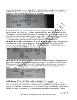 Page 13 of 15
*FEL NOTES BY Er. SWAPNIL KAWARE (svkaware@yahoo.co.in)*
continuously for giving power to the load. If power fails, the battery backup circuit switches on
and takes the load. The advantage of the Online UPS is that, it cleans up the AC waveform by
converting it into DC then reconverting this DC to fresh AC.
In this the load is always connected to the inverter through the UPS static switch. This static
switch contains anti parallel SCR’s so hence conduction through static switch is bidirectional.
The UPS static switch is normally maintained in ‘ON’ mode it only turned off only when the UPS
system fails. In above circuit, we have used the mains static switch to connect AC mains directly
to the load. This mains switch is usually keep in ‘OFF’ mode for bypassing the UPS.
The main operation/working of online UPS is as explained below in two modes.
(a). Mains switch ‘ON’:- when this switch is ON then rectifier provides power to the inverter as
well as battery. So, hence this circuit acts as a rectifier cum charger. The output from the
inverter is connected to the load via UPS static switch. Hence battery will be charged in this
mode. The required circuit diagram is shown below.
(b). Mains switch ‘OFF’:- In this situation the rectifier output becomes zero. Hence we use the
battery bank for supplying power to the inverter. The inverter then delivers the load through
UPS static switch. This transfer from rectifier to battery bank is instantaneous hence, during
this transfer period there is no power interruption. The required circuit diagram is shown
below.
Q(36). Explain OFF line UPS (Line preferred/Transfer UPS system)?.
As seen from the below diagram, The mains static switch is normally ‘ON’ mode switch. It
connects AC mains directly to the load. The main function of battery is to charge the charger. In
this the UPS static switch is normally ‘OFF’. It is closed only when the mains fails. Thus in offline
UPS the concept of inverter comes into action only when mains fails. Here we have used the
 
