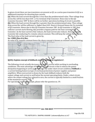 Page 15 of 15
*FEL NOTES BY Er. SWAPNIL KAWARE (svkaware@yahoo.co.in)*
In given circuit there are two transistors are present as Q1 as a series pass transistor & Q2 as a
additional transistor for diverting base current.
(a). When the load current through Rsc is less than the predetermined value. Then voltage drop
across Rsc will be less than 0.6V. i.e VBE terminal of Q2 transistor. Hence due to this Q2
transistor becomes ‘OFF’ & there will be no further operation/working of circuit is possible.
(b). When the load current through Rsc is greater than the predetermined value. Then voltage
drop across Rsc will be sufficient i.e. higher than 0.6V. Hence it forward biases the VBE terminal
of Q2 transistor. Hence due to this Q2 transistor becomes ‘ON’. As Q2 transistor is ‘ON’ then
collector current starts flowing, this provides a bypass path for the base current of Q1
transistor. As the base current of Q1 reduces, the load current also reduces. Hence as long as
transistor Q2 conducting VBE remains almost constant. This will keep the voltage Rsc constant.
The final value of the load current is given by,
Isc =VBE2/Rsc=0.6/Rsc,
As value of IL remains constant hence the above concept is known as constant current limiting.
Q(40). Explain concept of foldback current limiting in regulators?.
The following circuit actually decreases the output current while working in overloading
conditions. The main advantage of foldback current circuit is that it reduces the power
dissipation happening in series pass transistor Q1 under short circuit condition. Foldback is
a current limiting feature (a type of overload protection) of power supplies and power
amplifiers. When overcurrent is drawn by the load, foldback reduces both the
output voltage and current to well below the normal operating limits. Under a short circuit,
where the output voltage has reduced to zero, the current is typically limited to a small fraction
of the maximum current.
For operation/ working principle, please refer the question no. 39.
*************************************** ALL THE BEST **********************************
 