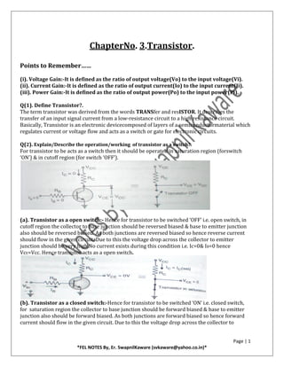 Page | 1
*FEL NOTES By, Er. SwapnilKaware (svkaware@yahoo.co.in)*
ChapterNo. 3.Transistor.
Points to Remember……
(i). Voltage Gain:-It is defined as the ratio of output voltage(Vo) to the input voltage(Vi).
(ii). Current Gain:-It is defined as the ratio of output current(Io) to the input current(Ii).
(iii). Power Gain:-It is defined as the ratio of output power(Po) to the input power(Pi).
Q(1). Define Transistor?.
The term transistor was derived from the words TRANSfer and resISTOR. It describes the
transfer of an input signal current from a low-resistance circuit to a high resistance circuit.
Basically, Transistor is an electronic devicecomposed of layers of a semiconductormaterial which
regulates current or voltage flow and acts as a switch or gate for electronic circuits.
Q(2). Explain/Describe the operation/working of transistor as a switch?.
For transistor to be acts as a switch then it should be operated in saturation region (forswitch
‘ON’) & in cutoff region (for switch ‘OFF’).
(a). Transistor as a open switch:- Hence for transistor to be switched ‘OFF’ i.e. open switch, in
cutoff region the collector to base junction should be reversed biased & base to emitter junction
also should be reversed biased. As both junctions are reversed biased so hence reverse current
should flow in the given circuit. Due to this the voltage drop across the collector to emitter
junction should be very high.No current exists during this condition i.e. Ic=0& IB=0 hence
VcE=Vcc. Hence transistor acts as a open switch.
(b). Transistor as a closed switch:-Hence for transistor to be switched ‘ON’ i.e. closed switch,
for saturation region the collector to base junction should be forward biased & base to emitter
junction also should be forward biased. As both junctions are forward biased so hence forward
current should flow in the given circuit. Due to this the voltage drop across the collector to
 