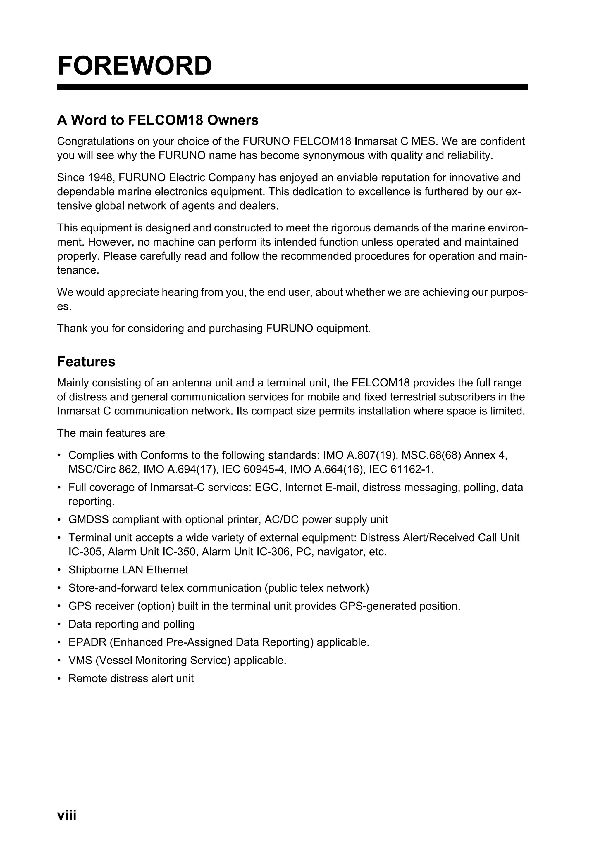viii
FOREWORD
A Word to FELCOM18 Owners
Congratulations on your choice of the FURUNO FELCOM18 Inmarsat C MES. We are confident
you will see why the FURUNO name has become synonymous with quality and reliability.
Since 1948, FURUNO Electric Company has enjoyed an enviable reputation for innovative and
dependable marine electronics equipment. This dedication to excellence is furthered by our ex-
tensive global network of agents and dealers.
This equipment is designed and constructed to meet the rigorous demands of the marine environ-
ment. However, no machine can perform its intended function unless operated and maintained
properly. Please carefully read and follow the recommended procedures for operation and main-
tenance.
We would appreciate hearing from you, the end user, about whether we are achieving our purpos-
es.
Thank you for considering and purchasing FURUNO equipment.
Features
Mainly consisting of an antenna unit and a terminal unit, the FELCOM18 provides the full range
of distress and general communication services for mobile and fixed terrestrial subscribers in the
Inmarsat C communication network. Its compact size permits installation where space is limited.
The main features are
• Complies with Conforms to the following standards: IMO A.807(19), MSC.68(68) Annex 4,
MSC/Circ 862, IMO A.694(17), IEC 60945-4, IMO A.664(16), IEC 61162-1.
• Full coverage of Inmarsat-C services: EGC, Internet E-mail, distress messaging, polling, data
reporting.
• GMDSS compliant with optional printer, AC/DC power supply unit
• Terminal unit accepts a wide variety of external equipment: Distress Alert/Received Call Unit
IC-305, Alarm Unit IC-350, Alarm Unit IC-306, PC, navigator, etc.
• Shipborne LAN Ethernet
• Store-and-forward telex communication (public telex network)
• GPS receiver (option) built in the terminal unit provides GPS-generated position.
• Data reporting and polling
• EPADR (Enhanced Pre-Assigned Data Reporting) applicable.
• VMS (Vessel Monitoring Service) applicable.
• Remote distress alert unit
 
