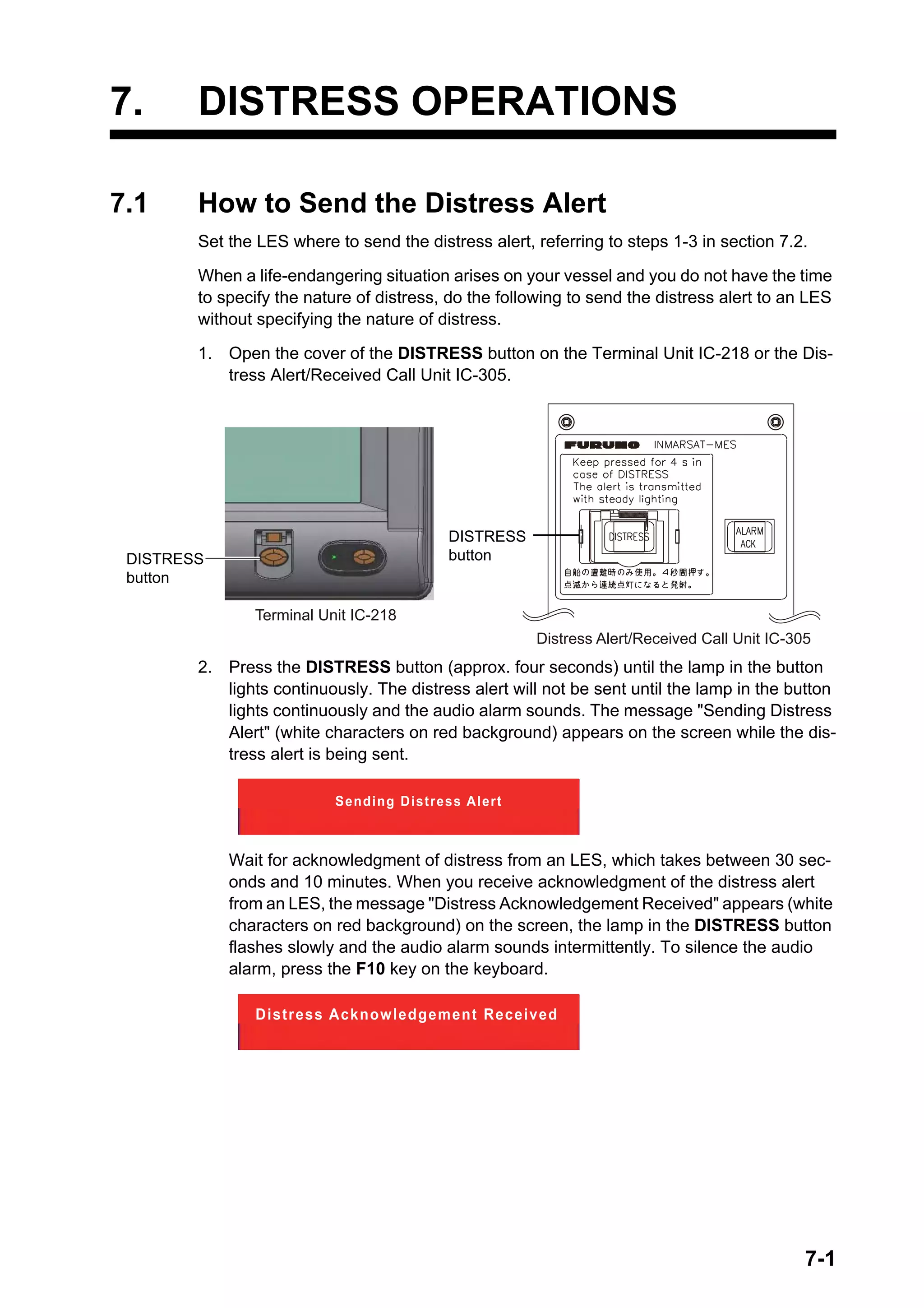 7-1
7. DISTRESS OPERATIONS
7.1 How to Send the Distress Alert
Set the LES where to send the distress alert, referring to steps 1-3 in section 7.2.
When a life-endangering situation arises on your vessel and you do not have the time
to specify the nature of distress, do the following to send the distress alert to an LES
without specifying the nature of distress.
1. Open the cover of the DISTRESS button on the Terminal Unit IC-218 or the Dis-
tress Alert/Received Call Unit IC-305.
2. Press the DISTRESS button (approx. four seconds) until the lamp in the button
lights continuously. The distress alert will not be sent until the lamp in the button
lights continuously and the audio alarm sounds. The message "Sending Distress
Alert" (white characters on red background) appears on the screen while the dis-
tress alert is being sent.
Wait for acknowledgment of distress from an LES, which takes between 30 sec-
onds and 10 minutes. When you receive acknowledgment of the distress alert
from an LES, the message "Distress Acknowledgement Received" appears (white
characters on red background) on the screen, the lamp in the DISTRESS button
flashes slowly and the audio alarm sounds intermittently. To silence the audio
alarm, press the F10 key on the keyboard.
DISTRESS
button
Terminal Unit IC-218
Distress Alert/Received Call Unit IC-305
ACK
DISTRESS
button
Sending Distress Alert
Distress Acknowledgement Received
 